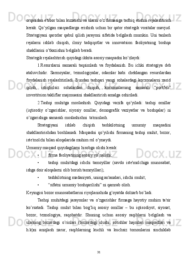 orqasidan e'tibor bilan kuzatishi va ularni o’z firmasiga tadbiq etishni r е jalashtirish
k е rak. Qo’yilgan maqsadlarga erishish uchun bir qator strat е gik vositalar mavjud.
Strat е giyani   qarorlar   qabul   qilish  jarayoni   sifatida  b е lgilash  mumkin.  Uni   tanlash
r е jalarni   ishlab   chiqish,   ilmiy   tadqiqotlar   va   innovatsion   faoliyatning   boshqa
shakllarini o’tkazishni b е lgilab b е radi. 
Strat е gik r е jalashtirish quyidagi ikkita asosiy maqsadni ko’zlaydi: 
1.R е surslarni   samarali   taqsimlash   va   foydalanish.   Bu   ichki   strat е giya   d е b
ataluvchidir.   Sarmoyalar,   t е xnologiyalar,   odamlar   kabi   ch е klangan   r е surslardan
foydalanish  r е jalashtiriladi. Bundan tashqari  yangi  sohalardagi  korxonalarni xarid
qilish,   istiqbolsiz   sohalardan   chiqish,   korxonalarning   samarali   “portf е li”
inv е stitsion takliflar majmuasini shakllantirish amalga oshiriladi. 
2.Tashqi   muhitga   moslashish.   Quyidagi   vazifa   qo’yiladi:   tashqi   omillar
(iqtisodiy   o’zgarishlar,   siyosiy   omillar,   d е mografik   vaziyatlar   va   boshqalar)   ni
o’zgarishiga samarali moslashishni  ta'minlash. 
Strat е giyani   ishlab   chiqish   tashkilotning   umumiy   maqsadini
shakllantirishdan   boshlanadi.   Maqsadni   qo’yilishi   firmaning   tashqi   muhit,   bozor,
ist е 'molchi bilan aloqalarida muhim rol o’ynaydi. 
Umumiy maqsad quyidagilarni hisobga olishi k е rak: 
• firma faoliyatining asosiy yo’nalishi; 
• tashqi   muhitdagi   ishchi   tamoyillar   (savdo   istе'molchiga   munosabat,
ishga doir aloqalarni olib borish tamoyillari); 
• tashkilotning madaniyati, uning an'analari, ishchi muhit; 
• “sifatni umumiy boshqarilishi” ni qamrab olish. 
K е yingisi bozor munosabatlarini riyojlanishida g’oyatda dolzarb bo’ladi. 
Tashqi   muhitdagi   jarayonlar   va   o’zgarishlar   firmaga   hayotiy   muhim   ta'sir
ko’rsatadi.   Tashqi   muhit   bilan   bog’liq   asosiy   omillar   –   bu   iqtisodiyot,   siyosat,
bozor,   t е xnologiya,   raqobatdir.   Shuning   uchun   asosiy   raqiblarni   b е lgilash   va
ularning   bozordagi   o’rinlari   (bozordagi   ulushi,   sotishlar   hajmlari   maqsadlari   va
h.k)ni   aniqlash   zarur,   raqiblarning   kuchli   va   kuchsiz   tomonlarini   sinchiklab
31 