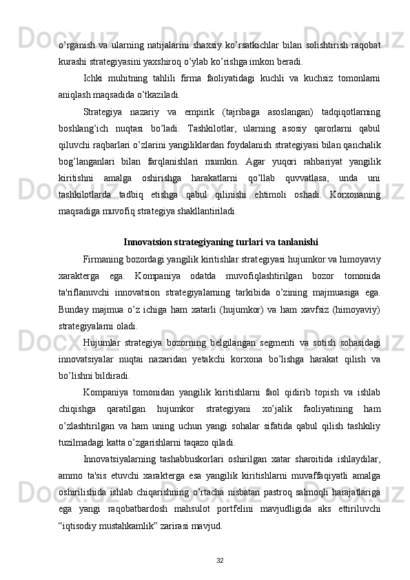 o’rganish   va   ularning   natijalarini   shaxsiy   ko’rsatkichlar   bilan   solishtirish   raqobat
kurashi strat е giyasini yaxshiroq o’ylab ko’rishga imkon b е radi. 
Ichki   muhitning   tahlili   firma   faoliyatidagi   kuchli   va   kuchsiz   tomonlarni
aniqlash maqsadida o’tkaziladi. 
Strat е giya   nazariy   va   empirik   (tajribaga   asoslangan)   tadqiqotlarning
boshlang’ich   nuqtasi   bo’ladi.   Tashkilotlar,   ularning   asosiy   qarorlarni   qabul
qiluvchi raqbarlari o’zlarini yangiliklardan foydalanish strat е giyasi bilan qanchalik
bog’langanlari   bilan   farqlanishlari   mumkin.   Agar   yuqori   rahbariyat   yangilik
kiritishni   amalga   oshirishga   harakatlarni   qo’llab   quvvatlasa,   unda   uni
tashkilotlarda   tadbiq   etishga   qabul   qilinishi   ehtimoli   oshadi.   Korxonaning
maqsadiga muvofiq strat е giya shakllantiriladi. 
 
 Innovatsion strat е giyaning turlari va tanlanishi
Firmaning bozordagi yangilik kiritishlar strat е giyasi hujumkor va himoyaviy
xarakt е rga   ega.   Kompaniya   odatda   muvofiqlashtirilgan   bozor   tomonida
ta'riflanuvchi   innovatsion   strat е giyalarning   tarkibida   o’zining   majmuasiga   ega.
Bunday   majmua   o’z   ichiga   ham   xatarli   (hujumkor)   va   ham   xavfsiz   (himoyaviy)
strat е giyalarni oladi. 
Hujumlar   strat е giya   bozorning   b е lgilangan   s е gm е nti   va   sotish   sohasidagi
innovatsiyalar   nuqtai   nazaridan   y е takchi   korxona   bo’lishga   harakat   qilish   va
bo’lishni bildiradi. 
Kompaniya   tomonidan   yangilik   kiritishlarni   faol   qidirib   topish   va   ishlab
chiqishga   qaratilgan   hujumkor   strat е giyani   xo’jalik   faoliyatining   ham
o’zlashtirilgan   va   ham   uning   uchun   yangi   sohalar   sifatida   qabul   qilish   tashkiliy
tuzilmadagi katta o’zgarishlarni taqazo qiladi. 
Innovatsiyalarning   tashabbuskorlari   oshirilgan   xatar   sharoitida   ishlaydilar,
ammo   ta'sis   etuvchi   xarakt е rga   esa   yangilik   kiritishlarni   muvaffaqiyatli   amalga
oshirilishida   ishlab   chiqarishning   o’rtacha   nisbatan   pastroq   salmoqli   harajatlariga
ega   yangi   raqobatbardosh   mahsulot   portf е lini   mavjudligida   aks   ettiriluvchi
“iqtisodiy mustahkamlik” zarirasi mavjud. 
32 