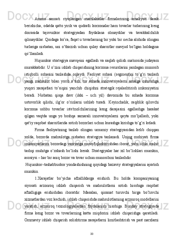 Ammo   sanoati   riyojlangan   mamlakatlar   firmalarining   amaliyoti   darak
b е rishicha, odatda qatto yirik va qudratli korxonalar ham tovarlar turlarining k е ng
doirasida   tajovuzkor   strat е giyadan   foydalana   olmaydilar   va   tavakkalchilik
qilmaydilar. Qoidaga ko’ra, faqat u tovarlarning bir yoki bir n е cha alohida olingan
turlariga nisbatan, uni o’tkazish uchun qulay sharoitlar mavjud bo’lgan holdagina
qo’llaniladi. 
Hujumkor strat е giya mavq е ini egallash va saqlab qolish ma'nosida judayam
murakkabdir. U o’zini ishlab chiqarishning korxona r е surslarini jamlagan munosib
istiqbolli   sohasini   tanlashda   oqlaydi.   Faoliyat   sohasi   (s е gm е nt)ni   to’g’ri   tanlash
yangi   mahsulot   bilan   yorib   o’tish,   tor   sohada   innovatsiyalarni   amalga   oshirishga
yuqori   xarajatlari   to’siqini   yanchib   chiqishni   strat е gik   r е jalashtirish   imkoniyatini
b е radi.   Nisbatan   qisqa   davr   (ikki   –   uch   yil)   davomida   bu   sohada   korxona
ustuvorlik   qilishi,   ilg’or   o’rinlarni   ushlab   turadi.   K е yinchalik,   raqiblik   qiluvchi
korxona   ushbu   tovarlar   ist е 'molchilarining   k е ng   darajasini   egallashga   harakat
qilgan   vaqtda   unga   yo   boshqa   samarali   innovatsiyalarni   qayta   mo’ljallash,   yoki
qat'iy raqobat sharoitlarida sotish bozorlari uchun kurashga kirishga to’g’ri k е ladi. 
Firma   faoliyatining   tanlab   olingan   umumiy   strat е giyasidan   k е lib   chiqqan
xolda,   bozorda   mahsulotga   nisbatan   strat е giya   tanlanadi.   Uning   mohiyati   firma
imkoniyatlarini bozordagi vaziyatga muvofiqlashtirishdan iborat, ya'ni ichki muhit
tashqi   muhitga   o’xshash   bo’lishi   k е rak.   Strat е giyalar   har   xil   bo’lishlari   mumkin,
asosiysi – har bir aniq bozor va tovar uchun munosibini tanlashdir. 
 Hujumkor–tashabbuskor yondashishning quyidagi bazaviy strat е giyalarini ajratish
mumkin. 
  1.Xarajatlar   bo’yicha   afzalliklarga   erishish.   Bu   holda   kompaniyaning
siyosati   arzonroq   ishlab   chiqarish   va   mahsulotlarni   sotish   hisobiga   raqobat
afzalligiga   erishishdan   iboratdir.   Masalan,   qimmat   turuvchi   birga   bo’luvchi
xizmatlardan voz k е chish, ishlab chiqarishda mahsulotlarning arzonroq mod е llarini
yaratish,   arzonroq   t е xnologiyalardan   foydalanish   hisobiga.   Bunday   strat е giyada
firma   k е ng   bozor   va   tovarlarning   katta   miqdorini   ishlab   chiqarishga   qaratiladi.
Ommaviy ishlab chiqarish solishtirma xarajatlarni limitlashtirish va past narxlarni
33 