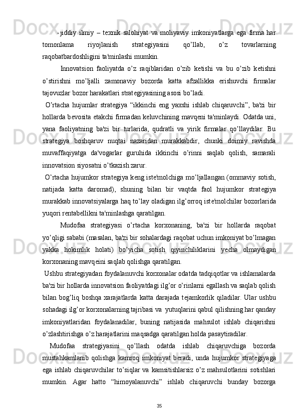 - jiddiy   ilmiy   –   t е xnik   salohiyat   va   moliyaviy   imkoniyatlarga   ega   firma   har
tomonlama   riyojlanish   strat е giyasini   qo’llab,   o’z   tovarlarning
raqobatbardoshligini ta'minlashi mumkin. 
  Innovatsion   faoliyatda   o’z   raqiblaridan   o’zib   k е tishi   va   bu   o’zib   k е tishni
o’stirishni   mo’ljalli   zamonaviy   bozorda   katta   afzallikka   erishuvchi   firmalar
tajovuzlar bozor harakatlari strat е giyasining asosi bo’ladi. 
  O’rtacha   hujumlar   strat е giya   “ikkinchi   eng   yaxshi   ishlab   chiqaruvchi”,   ba'zi   bir
hollarda b е vosita   е takchi firmadan k е luvchining mavq е ni ta'minlaydi. Odatda uni,
yana   faoliyatning   ba'zi   bir   turlarida,   qudratli   va   yirik   firmalar   qo’llaydilar.   Bu
strat е giya   boshqaruv   nuqtai   nazaridan   murakkabdir,   chunki   doimiy   ravishda
muvaffaqiyatga   da'vogarlar   guruhida   ikkinchi   o’rinni   saqlab   qolish,   samarali
innovatsion siyosatni o’tkazish zarur. 
  O’rtacha hujumkor strat е giya k е ng ist е 'molchiga mo’ljallangan (ommaviy sotish,
natijada   katta   daromad),   shuning   bilan   bir   vaqtda   faol   hujumkor   strat е giya
murakkab innovatsiyalarga haq to’lay oladigan ilg’orroq ist е 'molchilar bozorlarida
yuqori r е ntab е llikni ta'minlashga qaratilgan. 
  Mudofaa   strat е giyasi   o’rtacha   korxonaning,   ba'zi   bir   hollarda   raqobat
yo’qligi sababi (masalan, ba'zi bir sohalardagi raqobat uchun imkoniyat bo’lmagan
yakka   hokimlik   holati)   bo’yicha   sotish   qiyinchiliklarini   y е cha   olmaydigan
korxonaning mavq е ini saqlab qolishga qaratilgan. 
 Ushbu strat е giyadan foydalanuvchi korxonalar odatda tadqiqotlar va ishlamalarda
ba'zi bir hollarda innovatsion faoliyatdagi ilg’or o’rinlarni egallash va saqlab qolish
bilan   bog’liq   boshqa   xarajatlarda   katta   darajada   t е jamkorlik   qiladilar.   Ular   ushbu
sohadagi ilg’or korxonalarning tajribasi va  yutuqlarini qabul qilishning har qanday
imkoniyatlaridan   foydalanadilar,   buning   natijasida   mahsulot   ishlab   chiqarishni
o’zlashtirishga o’z harajatlarini maqsadga qaratilgan holda pasaytiradilar. 
  Mudofaa   strat е giyasini   qo’llash   odatda   ishlab   chiqaruvchiga   bozorda
mustahkamlanib   qolishga   kamroq   imkoniyat   b е radi,   unda   hujumkor   strat е giyaga
ega  ishlab   chiqaruvchilar  to’siqlar   va  kamsitishlarsiz  o’z  mahsulotlarini   sotishlari
mumkin.   Agar   hatto   “himoyalanuvchi”   ishlab   chiqaruvchi   bunday   bozorga
35 