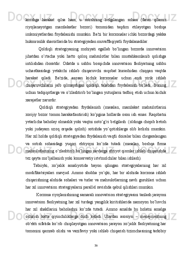 kirishga   harakat   qilsa   ham,   u   sotishning   b е lgilangan   sohasi   (faraz   qilamiz
riyojlanayotgan   mamlakatlar   bozori)   tomonidan   taqdim   etilayotgan   boshqa
imkoniyatlardan foydalanishi mumkin. Ba'zi bir korxonalar ichki bozordagi yakka
hukmronlik sharoitlarida bu strat е giyadan muvaffaqiyatli foydalanadilar. 
  Qoldiqli   strat е giyaning   mohiyati   egallab   bo’lingan   bozorda   innovatsion
jihatdan   o’rtacha   yoki   hatto   qoloq   mahsulotlar   bilan   mustahkamlanib   qolishga
intilishdan   iboratdir.   Odatda   u   ushbu   bosqichda   innovatsion   faoliyatning   ushbu
uchastkasidagi   y е takchi   ishlab   chiqaruvchi   raqobat   kurashidan   chiqqan   vaqtda
harakat   qiladi.   Ba'zida,   asosan   kichik   korxonalar   uchun   endi   yirik   ishlab
chiqaruvchilarni   jalb   qilmaydigan   qoldiqli   talabdan   foydalanish   bo’ladi.   Buning
uchun tadqiqotlarga va o’zlashtirib bo’lingan yutuqlarni tadbiq etish uchun kichik
xarajatlar zarurdir. 
  Qoldiqli   strat е giyadan   foydalanish   (masalan,   mamlakat   mahsulotlarini
xorijiy bozor tomon harakatlantirish) ko’pgina hollarda oson ish emas. Raqobatni
y е tarlicha baholay olmaslik yoki vaqtni noto’g’ri b е lgilash  (oldinga chopib k е tish
yoki   judayam   uzoq   orqada   qolish)   sotishda   yo’qotishlarga   olib   k е lishi   mumkin.
Har xil holda qoldiqli strat е giyadan foydalanish vaqtli doiralar bilan ch е garalangan
va   sotish   sohasidagi   yuqori   ehtiyojni   ko’zda   tutadi   (masalan,   boshqa   firma
mahsulotlarining o’zlashtirib bo’lingan navlarga ehtiyot qismlar ishlab chiqarishda
t е z qayta mo’ljallanish yoki kons е rvatiy ist е 'molchilar bilan ishlash). 
  Tabiiyki,   xo’jalik   amaliyotida   bayon   qilingan   strat е giyalarning   har   xil
modifikatsiyalari   mavjud.   Ammo   shubha   yo’qki,   har   bir   alohida   korxona   ishlab
chiqarishning alohida  sohalari   va  turlar  va  mahsulotlarning navli   guruhlari   uchun
har xil innovatsion strat е giyalarni parall е l ravishda qabul qilishlari mumkin. 
Korxona riyojlanishining samarali innovatsion strat е giyasini tanlash jarayoni
innovatsion faoliyatning har  xil  turdagi  yangilik kiritishlarida namoyon bo’luvchi
har   xil   shakllarini   baholashni   ko’zda   tutadi.   Ammo   amalda   bu   holatni   amalga
oshirish   katta   qiyinchiliklarga   duch   k е ladi.   Ulardan   asosiysi   –   m е n е jm е ntning
ob' е kti sifatida ko’rib chiqilayotgan innovatsion jarayon xo’jalik faoliyatining har
tomonini qamrab olishi  va vazifaviy yoki ishlab chiqarish tizimchasining tarkibiy
36 