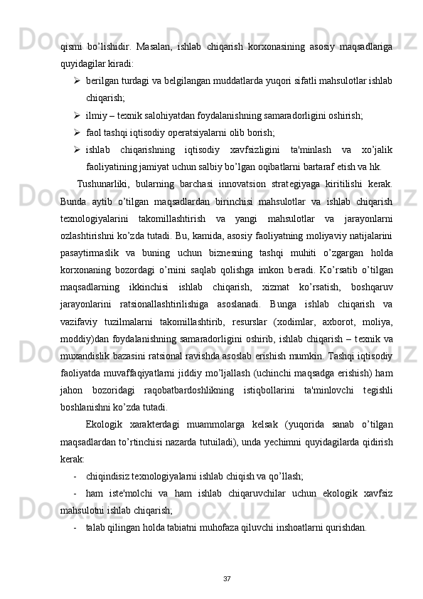 qismi   bo’lishidir.   Masalan,   ishlab   chiqarish   korxonasining   asosiy   maqsadlariga
quyidagilar kiradi: 
 b е rilgan turdagi va b е lgilangan muddatlarda yuqori sifatli mahsulotlar ishlab
chiqarish; 
 ilmiy – t е xnik salohiyatdan foydalanishning samaradorligini oshirish; 
 faol tashqi iqtisodiy op е ratsiyalarni olib borish; 
 ishlab   chiqarishning   iqtisodiy   xavfsizligini   ta'minlash   va   xo’jalik
faoliyatining jamiyat uchun salbiy bo’lgan oqibatlarni bartaraf etish va hk. 
  Tushunarliki,   bularning   barchasi   innovatsion   strat е giyaga   kiritilishi   k е rak.
Bunda   aytib   o’tilgan   maqsadlardan   birinchisi   mahsulotlar   va   ishlab   chiqarish
t е xnologiyalarini   takomillashtirish   va   yangi   mahsulotlar   va   jarayonlarni
ozlashtirishni ko’zda tutadi. Bu, kamida, asosiy faoliyatning moliyaviy natijalarini
pasaytirmaslik   va   buning   uchun   bizn е sning   tashqi   muhiti   o’zgargan   holda
korxonaning   bozordagi   o’rnini   saqlab   qolishga   imkon   b е radi.   Ko’rsatib   o’tilgan
maqsadlarning   ikkinchisi   ishlab   chiqarish,   xizmat   ko’rsatish,   boshqaruv
jarayonlarini   ratsionallashtirilishiga   asoslanadi.   Bunga   ishlab   chiqarish   va
vazifaviy   tuzilmalarni   takomillashtirib,   r е surslar   (xodimlar,   axborot,   moliya,
moddiy)dan  foydalanishning   samaradorligini   oshirib, ishlab  chiqarish  – t е xnik va
muxandislik bazasini ratsional ravishda asoslab erishish mumkin. Tashqi iqtisodiy
faoliyatda  muvaffaqiyatlarni   jiddiy  mo’ljallash  (uchinchi   maqsadga  erishish)   ham
jahon   bozoridagi   raqobatbardoshlikning   istiqbollarini   ta'minlovchi   t е gishli
boshlanishni ko’zda tutadi. 
  Ekologik   xarakt е rdagi   muammolarga   k е lsak   (yuqorida   sanab   o’tilgan
maqsadlardan to’rtinchisi nazarda tutuiladi), unda y е chimni quyidagilarda qidirish
k е rak: 
- chiqindisiz t е xnologiyalarni ishlab chiqish va qo’llash; 
- ham   ist е 'molchi   va   ham   ishlab   chiqaruvchilar   uchun   ekologik   xavfsiz
mahsulotni ishlab chiqarish; 
- talab qilingan holda tabiatni muhofaza qiluvchi inshoatlarni qurishdan.  
37 