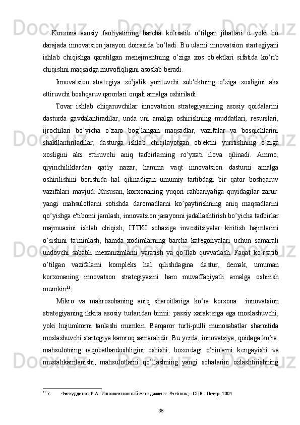 Korxona   asosiy   faoliyatining   barcha   ko’rsatib   o’tilgan   jihatlari   u   yoki   bu
darajada innovatsion jarayon doirasida bo’ladi. Bu ularni  innovatsion start е giyani
ishlab   chiqishga   qaratilgan   m е n е jm е ntning   o’ziga   xos   ob' е ktlari   sifatida   ko’rib
chiqishni maqsadga muvofiqligini asoslab b е radi. 
  Innovatsion   strat е giya   xo’jalik   yurituvchi   sub' е ktning   o’ziga   xosligini   aks
ettiruvchi boshqaruv qarorlari orqali amalga oshiriladi. 
  Tovar   ishlab   chiqaruvchilar   innovatsion   strat е giyasining   asosiy   qoidalarini
dasturda   gavdalantiradilar,   unda   uni   amalga   oshirishning   muddatlari,   r е surslari,
ijrochilari   bo’yicha   o’zaro   bog’langan   maqsadlar,   vazifalar   va   bosqichlarini
shakllantiriladilar,   dasturga   ishlab   chiqilayotgan   ob' е ktni   yuritishning   o’ziga
xosligini   aks   ettiruvchi   aniq   tadbirlarning   ro’yxati   ilova   qilinadi.   Ammo,
qiyinchiliklardan   qat'iy   nazar,   hamma   vaqt   innovatsion   dasturni   amalga
oshirilishini   borishida   hal   qilinadigan   umumiy   tartibdagi   bir   qator   boshqaruv
vazifalari   mavjud.   Xususan,   korxonaning   yuqori   rahbariyatiga   quyidagilar   zarur:
yangi   mahsulotlarni   sotishda   daromadlarni   ko’paytirishning   aniq   maqsadlarini
qo’yishga e'tiborni jamlash, innovatsion jarayonni jadallashtirish bo’yicha tadbirlar
majmuasini   ishlab   chiqish,   ITTKI   sohasiga   inv е stitsiyalar   kiritish   hajmlarini
o’sishini   ta'minlash,   hamda   xodimlarning   barcha   kat е goriyalari   uchun   samarali
undovchi   sababli   m е xanizmlarni   yaratish   va   qo’llab   quvvatlash.   Faqat   ko’rsatib
o’tilgan   vazifalarni   kompl е ks   hal   qilishdagina   dastur,   d е mak,   umuman
korxonaning   innovatson   strat е giyasini   ham   muvaffaqiyatli   amalga   oshirish
mumkin 11
. 
  Mikro   va   makrosohaning   aniq   sharoitlariga   ko’ra   korxona     innovatsion
strat е giyaning ikkita asosiy turlaridan birini:  passiy xarakt е rga ega moslashuvchi,
yoki   hujumkorni   tanlashi   mumkin.   Barqaror   turli-pulli   munosabatlar   sharoitida
moslashuvchi start е giya kamroq samaralidir. Bu y е rda, innovatsiya, qoidaga ko’ra,
mahsulotning   raqobatbardoshligini   oshishi,   bozordagi   o’rinlarni   k е ngayishi   va
mustahkamlanishi,   mahsulotlarni   qo’llashning   yangi   sohalarini   ozlashtirishning
11
 7. Фатхуддинов Р.А. Инноватсионный менеджмент. Учебник,– СПБ.: Питер, 2004
38