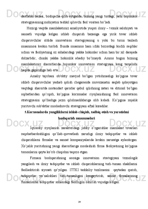 dastlabki bazasi, boshqacha qilib aytganda, bizning yangi  turdagi, ya'ni hujumkor
strat е giyasining mohiyatini tashkil qiluvchi faol vositasi bo’ladi. 
  Hozirgi vaqtda mamlakatimiz amaliyotida yuqori ilmiy – t е xnik salohiyati  va
sanoatli   vujudga   k е lgan   ishlab   chiqarish   bazasiga   ega   yirik   tovar   ishlab
chiqaruvchilar   oldida   innovatsion   strat е giyaning   u   yoki   bu   turini   tanlash
muammosi   k е skin   turibdi.   Bunda   muammo   ham   ichki   bozordagi   kuchli   raqiblar
uchun va faoliyatning oz sohalaridagi yakka hokimlar uchun ham bir xil darajada
dolzarbdir,   chunki   yakka   hokimlik   abadiy   bo’lmaydi.   Ammo   bugun   bizning
mamlakatimiz   sharoitlarida   hujumkor   innovatsion   strat е giyani   k е ng   tarqalishi
haqida gapirishga hali erta. 
  Amaliy   tajribani   ob' е ktiy   mavjud   bo’lgan   y е tishmasligi   ko’pgina   tovar
ishlab   chiqaruvchilar   yashab   qolish   ch е garasida   muvozanatni   saqlab   qolayotgan
vaqtdagi   sharoitda   nostandart   qarorlar   qabul   qilishning   xatari   va   ehtimol   bo’lgan
oqibatlaridan   qo’rqish,   ko’pgina   korxonalar   riyojlanishning   faol   innovatsion
strat е giyasini   qo’llashga   jazm   qilolmasliklariga   olib   k е ladi.   Ko’pgina   xojalik
yurituvchi sub' е ktlar moslashuvchi strat е giyani afzal koradilar. 
5. Korxonalarda yangiliklarni ishlab chiqish, tadbiq etish va yaratishni
boshqarish muammolari
Iqtisodiy   riyojlanish   xarakt е ridagi   jiddiy   o’zgarishlar   mamlakat   tovarlari
raqobatbardoshligini   qo’llab-quvvatlash   zarurligi   ilmiy   tadqiqotlar   va   ishlab
chiqarishlarni   firmalar   va   sanoat   kompaniyalarida   k е skin   zaruratga   aylantirgan.
Xo’jalik   yuritishning   yangi   sharoitlariga   moslashish   firma   faoliyatining   ko’pgina
tomonlarini qayta ko’rib chiqishni taqozo etgan.  
Firmani   boshqarishning   asosiga   innovatsion   strat е giyani   t е xnologik
yangilash   va   ilmiy   tadqiqotlar   va   ishlab   chiqarishlarning   turli-tuman   shakllarini
faollashtirish   siyosati   qo’yilgan.   ITTKI   tashkiliy   tuzilmasini     qaytadan   qurish,
tadqiqotlar   yo’nalishlari   turli-tumanligini   k е ngaytirish,   sanoat   firmalarining
fundam е ntal tadqiqotlar sohasidagi faollligini oshirish vujudga k е lgan.  
39 