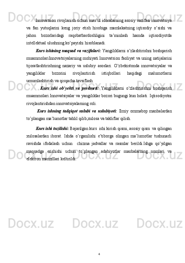         Innovatsion rivojlanish uchun mas’ul idoralarning asosiy vazifasi innovatsiya
va   fan   yutuqlarini   keng   joriy   etish   hisobiga   mamlakatning   iqtisodiy   o‘sishi   va
jahon   bozorlaridagi   raqobatbardoshligini   ta’minlash   hamda   iqtisodiyotda
intellektual ulushning ko‘payishi hisoblanadi.  
             Kurs ishining maqsad va vazifalari:   Yangiliklarni o’zlashtirishni boshqarish
muammolari Innovatsiyalarning mohiyati.Innovatsion faoliyat va uning natijalarini
tijoratlashtirishning   nazariy   va   uslubiy   asoslari.   O’zbekistonda   innovatsiyalar   va
yangiliklar   bozorini   rivojlantirish   istiqbollari   haqidagi   malumotlarni
umumlashtirish va qisqacha tavsiflash.  
              Kurs   ishi   ob’yekti   va   predmeti:   Yangiliklarni   o’zlashtirishni   boshqarish
muammolari. Innovatsiyalar va yangiliklar bozori bugungi kun holati. Iqtisodiyotni
rivojlantirishdan innovatsiyalarning roli.
            Kurs   ishning   tadqiqot   uslubi   va   uslubiyoti:   Ilmiy   ommabop   manbalardan
to’plangan ma’lumotlar tahlil qilib,xulosa va takliflar qilish.
         Kurs ishi tuzilishi:  Bajarilgan kurs  ishi kirish qismi, asosiy qism  va qilingan
xulosalardan   iborat.   Ishda   o’rganilishi   e’tiborga   olingan   ma’lumotlar   tushunarli
ravishda   ifodalash   uchun     chizma   jadvallar   va   rasmlar   berildi.Ishga   qo’yilgan
maqsadga   erishishi   uchun   to’plangan   adabiyotlar   manbalarning   nomlari   va
elektron manzillari keltirildi. 
4 