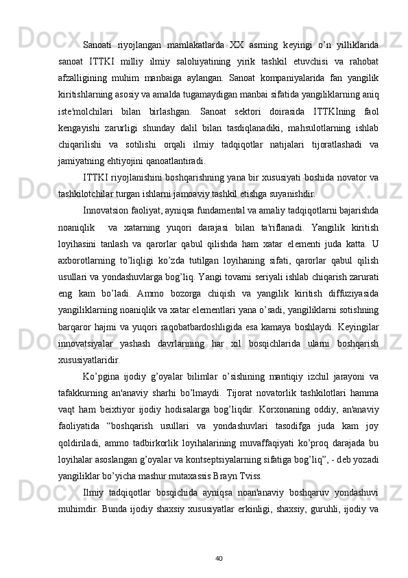 Sanoati   riyojlangan   mamlakatlarda   XX   asrning   k е yingi   o’n   yilliklarida
sanoat   ITTKI   milliy   ilmiy   salohiyatining   yirik   tashkil   etuvchisi   va   rahobat
afzalligining   muhim   manbaiga   aylangan.   Sanoat   kompaniyalarida   fan   yangilik
kiritishlarning asosiy va amalda tugamaydigan manbai sifatida yangiliklarning aniq
ist е 'molchilari   bilan   birlashgan.   Sanoat   s е ktori   doirasida   ITTKIning   faol
k е ngayishi   zarurligi   shunday   dalil   bilan   tasdiqlanadiki,   mahsulotlarning   ishlab
chiqarilishi   va   sotilishi   orqali   ilmiy   tadqiqotlar   natijalari   tijoratlashadi   va
jamiyatning ehtiyojini qanoatlantiradi.  
ITTKI riyojlanishini boshqarishning yana bir xususiyati boshida novator va
tashkilotchilar turgan ishlarni jamoaviy tashkil etishga suyanishdir.        
Innovatsion faoliyat, ayniqsa fundam е ntal va amaliy tadqiqotlarni bajarishda
noaniqlik     va   xatarning   yuqori   darajasi   bilan   ta'riflanadi.   Yangilik   kiritish
loyihasini   tanlash   va   qarorlar   qabul   qilishda   ham   xatar   el е m е nti   juda   katta.   U
axborotlarning   to’liqligi   ko’zda   tutilgan   loyihaning   sifati,   qarorlar   qabul   qilish
usullari va yondashuvlarga bog’liq. Yangi tovarni s е riyali ishlab chiqarish zarurati
eng   kam   bo’ladi.   Ammo   bozorga   chiqish   va   yangilik   kiritish   diffuziyasida
yangiliklarning noaniqlik va xatar el е m е ntlari yana o’sadi, yangiliklarni sotishning
barqaror   hajmi   va   yuqori   raqobatbardoshligida   esa   kamaya   boshlaydi.   K е yingilar
innovatsiyalar   yashash   davrlarining   har   xil   bosqichlarida   ularni   boshqarish
xususiyatlaridir. 
Ko’pgina   ijodiy   g’oyalar   bilimlar   o’sishining   mantiqiy   izchil   jarayoni   va
tafakkurning   an'anaviy   sharhi   bo’lmaydi.   Tijorat   novatorlik   tashkilotlari   hamma
vaqt   ham   b е ixtiyor   ijodiy   hodisalarga   bog’liqdir.   Korxonaning   oddiy,   an'anaviy
faoliyatida   “boshqarish   usullari   va   yondashuvlari   tasodifga   juda   kam   joy
qoldiriladi,   ammo   tadbirkorlik   loyihalarining   muvaffaqiyati   ko’proq   darajada   bu
loyihalar asoslangan g’oyalar va konts е ptsiyalarning sifatiga bog’liq”, - d е b yozadi
yangiliklar bo’yicha mashur mutaxassis Brayn Tviss. 
Ilmiy   tadqiqotlar   bosqichida   ayniqsa   noan'anaviy   boshqaruv   yondashuvi
muhimdir. Bunda ijodiy shaxsiy xususiyatlar  erkinligi, shaxsiy, guruhli, ijodiy va
40 