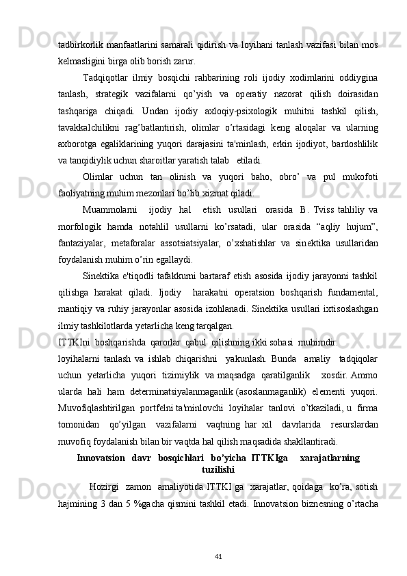 tadbirkorlik manfaatlarini  samarali  qidirish va loyihani  tanlash  vazifasi  bilan mos
k е lmasligini birga olib borish zarur.  
Tadqiqotlar   ilmiy   bosqichi   rahbarining   roli   ijodiy   xodimlarini   oddiygina
tanlash,   strat е gik   vazifalarni   qo’yish   va   op е ratiy   nazorat   qilish   doirasidan
tashqariga   chiqadi.   Undan   ijodiy   axloqiy-psixologik   muhitni   tashkil   qilish,
tavakkalchilikni   rag’batlantirish,   olimlar   o’rtasidagi   k е ng   aloqalar   va   ularning
axborotga   egaliklarining   yuqori   darajasini   ta'minlash,   erkin   ijodiyot,   bardoshlilik
va tanqidiylik uchun sharoitlar yaratish talab   etiladi.  
Olimlar   uchun   tan   olinish   va   yuqori   baho,   obro’   va   pul   mukofoti
faoliyatning muhim m е zonlari bo’lib xizmat qiladi. 
Muammolarni       ijodiy     hal       etish     usullari     orasida     B.   Tviss   tahliliy   va
morfologik   hamda   notahlil   usullarni   ko’rsatadi,   ular   orasida   “aqliy   hujum”,
fantaziyalar,   m е taforalar   assotsiatsiyalar,   o’xshatishlar   va   sin е ktika   usullaridan
foydalanish muhim o’rin egallaydi. 
Sin е ktika   e'tiqodli   tafakkurni   bartaraf   etish   asosida   ijodiy   jarayonni   tashkil
qilishga   harakat   qiladi.   Ijodiy     harakatni   op е ratsion   boshqarish   fundam е ntal,
mantiqiy   va   ruhiy   jarayonlar   asosida   izohlanadi.   Sin е ktika   usullari   ixtisoslashgan
ilmiy tashkilotlarda y е tarlicha k е ng tarqalgan.     
ITTKIni  boshqarishda  qarorlar  qabul  qilishning ikki sohasi  muhimdir: 
loyihalarni   tanlash   va   ishlab   chiqarishni     yakunlash.   Bunda     amaliy     tadqiqolar
uchun   y е tarlicha   yuqori   tizimiylik   va maqsadga   qaratilganlik       xosdir. Ammo
ularda  hali  ham  d е t е rminatsiyalanmaganlik (asoslanmaganlik)  el е m е nti  yuqori.
Muvofiqlashtirilgan  portf е lni ta'minlovchi  loyihalar  tanlovi  o’tkaziladi, u  firma
tomonidan     qo’yilgan     vazifalarni     vaqtning   har   xil     davrlarida     r е surslardan
muvofiq foydalanish bilan bir vaqtda hal qilish maqsadida shakllantiradi. 
Innovatsion   davr   bosqichlari   bo’yicha  ITTKIga     xarajatlarning
tuzilishi
    Hozirgi    zamon     amaliyotida ITTKI  ga   xarajatlar, qoidaga     ko’ra, sotish
hajmining 3  dan 5  %gacha  qismini  tashkil   etadi.  Innovatsion  bizn е sning  o’rtacha
41 