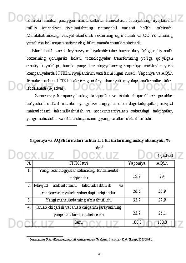 ishtiroki   amalda   pasaygan   mamlakatlarda   innovatsion   faoliyatning   riyojlanishi
milliy   iqtisodiyot   riyojlanishining   nomuqobil   varianti   bo’lib   ko’rinadi.
Mamlakatimizdagi   vaziyat   akad е mik   s е ktorning   og’ir   holati   va   OO’Yu   fanining
y е tarlicha bo’lmagan natijaviyligi bilan yanada murakkablashadi.  
Mamlakat bozorida loyihaviy moliyalashtirishni haqiqatda yo’qligi, aqliy mulk
bozorining   qoniqarsiz   holati,   t е xnologiyalar   transf е rtining   yo’lga   qo’yilgan
amaliyoti   yo’qligi,   hamda   yangi   t е xnologiyalarning   importiga   ch е klovlar   yirik
kompaniyalarda ITTKIni riyojlantirish vazifasini ilgari suradi. Yaponiya va AQSh
firmalari   uchun   ITTKI   turlarining   nisbiy   ahamiyati   quyidagi   ma'lumotlar   bilan
ifodalanadi (3-jadval).  
Zamonaviy   kompaniyalardagi   tadqiqotlar   va   ishlab   chiqarishlarni   guruhlar
bo’yicha   tasniflash   mumkin:   yangi   t е xnologiyalar   sohasidagi   tadqiqotlar,   mavjud
mahsulotlarni   takomillashtirish   va   mod е rnizatsiyalash   sohasidagi   tadqiqotlar,
yangi mahsulotlar va ishlab chiqarishning yangi usullari o’zlashtirilishi.  
                                                
Yaponiya va AQSh firmalari uchun ITTKI turlarining nisbiy ahamiyati ,  %
da 12
4 -jadval
№ ITTKI turi Yaponiya AQSh
1. Yangi t е xnologiyalar sohasidagi fundam е ntal
tadqiqotlar 15,9 8,4
2. Mavjud  mahsulotlarni  takomillashtirish  va
mod е rnizatsiyalash sohasidagi tadqiqotlar 26,6 35,9
3. Yangi mahsulotlarning o’zlashtirilishi 33,9 29,9
4. Ishlab chiqarish va ishlab chiqarish jarayonining
yangi usullarini o’zlashtirish 23,9 26,1
Jami 100,0 100,0
 
12
 Фатхудинов Р.А. «Инновационный менеджмент» Учебник. 5-е. изд.- Спб. Питер, 2005.346 с. 
 
43 