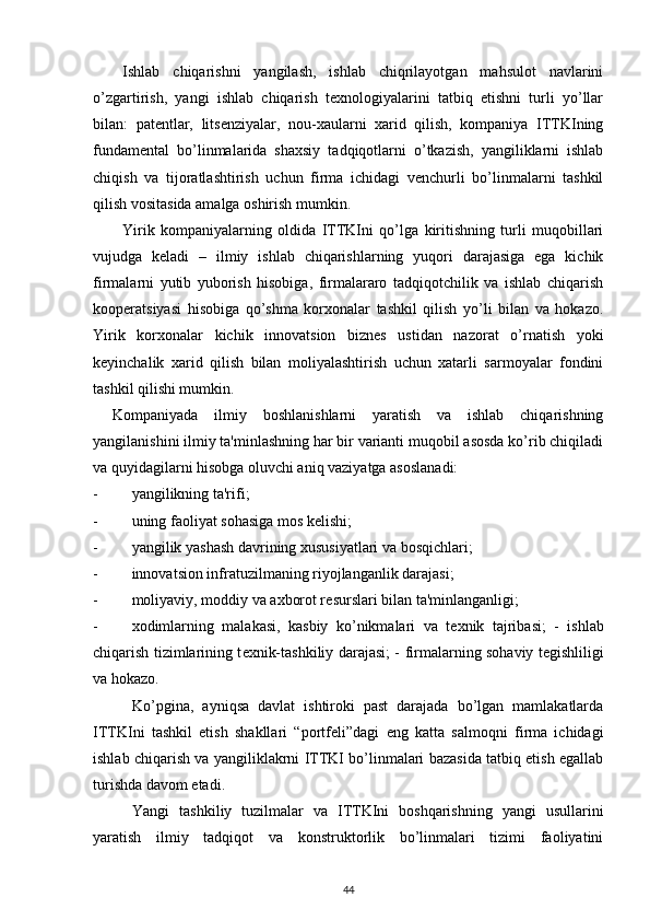 Ishlab   chiqarishni   yangilash,   ishlab   chiqrilayotgan   mahsulot   navlarini
o’zgartirish,   yangi   ishlab   chiqarish   tеxnologiyalarini   tatbiq   etishni   turli   yo’llar
bilan:   patеntlar,   litsеnziyalar,   nou-xaularni   xarid   qilish,   kompaniya   ITTKIning
fundamеntal   bo’linmalarida   shaxsiy   tadqiqotlarni   o’tkazish,   yangiliklarni   ishlab
chiqish   va   tijoratlashtirish   uchun   firma   ichidagi   vеnchurli   bo’linmalarni   tashkil
qilish vositasida amalga oshirish mumkin. 
Yirik   kompaniyalarning   oldida   ITTKIni   qo’lga   kiritishning   turli   muqobillari
vujudga   kеladi   –   ilmiy   ishlab   chiqarishlarning   yuqori   darajasiga   ega   kichik
firmalarni   yutib   yuborish   hisobiga,   firmalararo   tadqiqotchilik   va   ishlab   chiqarish
koopеratsiyasi   hisobiga   qo’shma   korxonalar   tashkil   qilish   yo’li   bilan   va   hokazo.
Yirik   korxonalar   kichik   innovatsion   biznеs   ustidan   nazorat   o’rnatish   yoki
kеyinchalik   xarid   qilish   bilan   moliyalashtirish   uchun   xatarli   sarmoyalar   fondini
tashkil qilishi mumkin.  
Kompaniyada   ilmiy   boshlanishlarni   yaratish   va   ishlab   chiqarishning
yangilanishini ilmiy ta'minlashning har bir varianti muqobil asosda ko’rib chiqiladi
va quyidagilarni hisobga oluvchi aniq vaziyatga asoslanadi: 
- yangilikning ta'rifi; 
- uning faoliyat sohasiga mos k е lishi; 
- yangilik yashash davrining xususiyatlari va bosqichlari; 
- innovatsion infratuzilmaning riyojlanganlik darajasi; 
- moliyaviy, moddiy va axborot r е surslari bilan ta'minlanganligi; 
- xodimlarning   malakasi,   kasbiy   ko’nikmalari   va   t е xnik   tajribasi;   -   ishlab
chiqarish tizimlarining t е xnik-tashkiliy darajasi; -   firmalarning sohaviy t е gishliligi
va hokazo. 
Ko’pgina,   ayniqsa   davlat   ishtiroki   past   darajada   bo’lgan   mamlakatlarda
ITTKIni   tashkil   etish   shakllari   “portf е li”dagi   eng   katta   salmoqni   firma   ichidagi
ishlab chiqarish va yangiliklakrni ITTKI bo’linmalari bazasida tatbiq etish egallab
turishda davom etadi.  
Yangi   tashkiliy   tuzilmalar   va   ITTKIni   boshqarishning   yangi   usullarini
yaratish   ilmiy   tadqiqot   va   konstruktorlik   bo’linmalari   tizimi   faoliyatini
44 