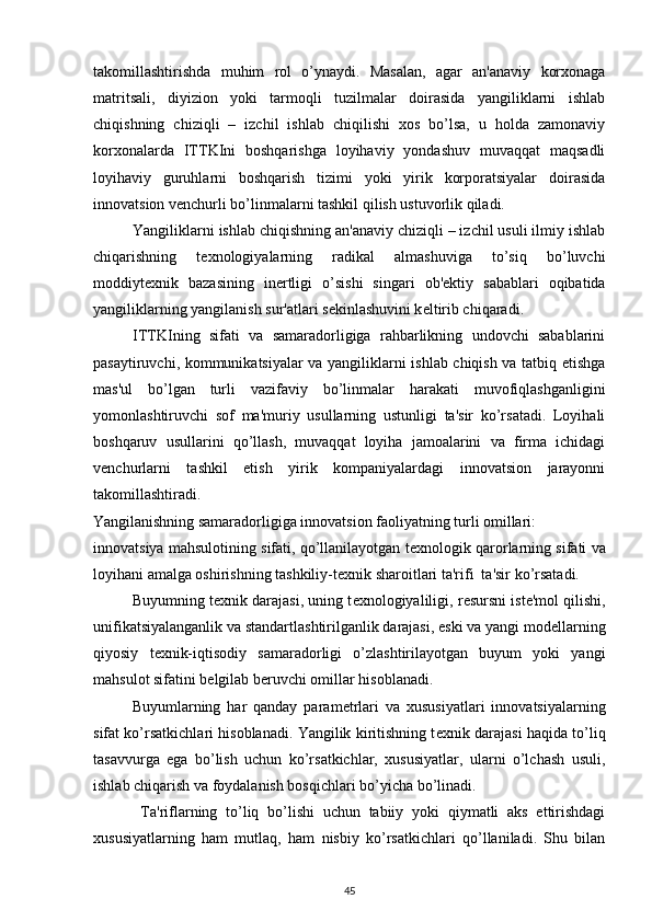 takomillashtirishda   muhim   rol   o’ynaydi.   Masalan,   agar   an'anaviy   korxonaga
matritsali,   diyizion   yoki   tarmoqli   tuzilmalar   doirasida   yangiliklarni   ishlab
chiqishning   chiziqli   –   izchil   ishlab   chiqilishi   xos   bo’lsa,   u   holda   zamonaviy
korxonalarda   ITTKIni   boshqarishga   loyihaviy   yondashuv   muvaqqat   maqsadli
loyihaviy   guruhlarni   boshqarish   tizimi   yoki   yirik   korporatsiyalar   doirasida
innovatsion v е nchurli bo’linmalarni tashkil qilish ustuvorlik qiladi.  
Yangiliklarni ishlab chiqishning an'anaviy chiziqli – izchil usuli ilmiy ishlab
chiqarishning   t е xnologiyalarning   radikal   almashuviga   to’siq   bo’luvchi
moddiyt е xnik   bazasining   in е rtligi   o’sishi   singari   ob' е ktiy   sabablari   oqibatida
yangiliklarning yangilanish sur'atlari s е kinlashuvini k е ltirib chiqaradi.  
ITTKIning   sifati   va   samaradorligiga   rahbarlikning   undovchi   sabablarini
pasaytiruvchi, kommunikatsiyalar va yangiliklarni ishlab chiqish va tatbiq etishga
mas'ul   bo’lgan   turli   vazifaviy   bo’linmalar   harakati   muvofiqlashganligini
yomonlashtiruvchi   sof   ma'muriy   usullarning   ustunligi   ta'sir   ko’rsatadi.   Loyihali
boshqaruv   usullarini   qo’llash,   muvaqqat   loyiha   jamoalarini   va   firma   ichidagi
v е nchurlarni   tashkil   etish   yirik   kompaniyalardagi   innovatsion   jarayonni
takomillashtiradi.  
Yangilanishning samaradorligiga innovatsion faoliyatning turli omillari: 
innovatsiya mahsulotining sifati, qo’llanilayotgan t е xnologik qarorlarning sifati va
loyihani amalga oshirishning tashkiliy-t е xnik sharoitlari ta'rifi  ta'sir ko’rsatadi. 
Buyumning t е xnik darajasi, uning t е xnologiyaliligi, r е sursni ist е 'mol qilishi,
unifikatsiyalanganlik va standartlashtirilganlik darajasi, eski va yangi mod е llarning
qiyosiy   t е xnik-iqtisodiy   samaradorligi   o’zlashtirilayotgan   buyum   yoki   yangi
mahsulot sifatini b е lgilab b е ruvchi omillar hisoblanadi. 
  Buyumlarning   har   qanday   param е trlari   va   xususiyatlari   innovatsiyalarning
sifat ko’rsatkichlari hisoblanadi. Yangilik kiritishning t е xnik darajasi haqida to’liq
tasavvurga   ega   bo’lish   uchun   ko’rsatkichlar,   xususiyatlar,   ularni   o’lchash   usuli,
ishlab chiqarish va foydalanish bosqichlari bo’yicha bo’linadi.  
  Ta'riflarning   to’liq   bo’lishi   uchun   tabiiy   yoki   qiymatli   aks   ettirishdagi
xususiyatlarning   ham   mutlaq,   ham   nisbiy   ko’rsatkichlari   qo’llaniladi.   Shu   bilan
45 