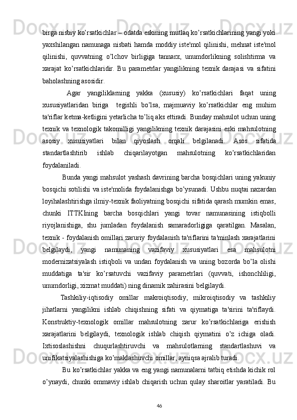 birga nisbiy ko’rsatkichlar – odatda eskining mutlaq ko’rsatkichlarining yangi yoki
yaxshilangan   namunaga   nisbati   hamda   moddiy   ist е 'mol   qilinishi,   m е hnat   ist е 'mol
qilinishi,   quvvatning   o’lchov   birligiga   tannarx,   unumdorlikning   solishtirma   va
xarajat   ko’rsatkichlaridir.   Bu   param е trlar   yangilikning   t е xnik   darajasi   va   sifatini
baholashning asosidir.                                                             
  Agar   yangiliklarning   yakka   (xususiy)   ko’rsatkichlari   faqat   uning
xususiyatlaridan   biriga     t е gishli   bo’lsa,   majmuaviy   ko’rsatkichlar   eng   muhim
ta'riflar k е tma-k е tligini y е tarlicha to’liq aks ettiradi. Bunday mahsulot uchun uning
t е xnik va t е xnologik takomilligi  yangilikning t е xnik darajasini  eski  mahsulotning
asosiy   xususiyatlari   bilan   qiyoslash   orqali   b е lgilanadi.   Asos   sifatida
standartlashtirib   ishlab   chiqarilayotgan   mahsulotning   ko’rsatkichlaridan
foydalaniladi.  
  Bunda yangi mahsulot yashash davrining barcha bosqichlari uning yakuniy
bosqichi sotilishi va ist е 'molida foydalanishga bo’ysunadi. Ushbu nuqtai nazardan
loyihalashtirishga ilmiy-t е xnik faoliyatning bosqichi sifatida qarash mumkin emas,
chunki   ITTKIning   barcha   bosqichlari   yangi   tovar   namunasining   istiqbolli
riyojlanishiga,   shu   jumladan   foydalanish   samaradorligiga   qaratilgan.   Masalan,
t е xnik - foydalanish omillari zaruriy foydalanish ta'riflarini ta'minlash xarajatlarini
b е lgilaydi,   yangi   namunaning   vazifaviy   xususiyatlari   esa   mahsulotni
mod е rnizatsiyalash   istiqboli   va   undan   foydalanish   va   uning   bozorda   bo’la   olishi
muddatiga   ta'sir   ko’rsatuvchi   vazifaviy   param е trlari   (quvvati,   ishonchliligi,
unumdorligi, xizmat muddati) ning dinamik zahirasini b е lgilaydi.  
  Tashkiliy-iqtisodiy   omillar   makroiqtisodiy,   mikroiqtisodiy   va   tashkiliy
jihatlarni   yangilikni   ishlab   chiqishning   sifati   va   qiymatiga   ta'sirini   ta'riflaydi.
Konstruktiy-t е xnologik   omillar   mahsulotning   zarur   ko’rsatkichlariga   erishish
xarajatlarini   b е lgilaydi,   t е xnologik   ishlab   chiqish   qiymatini   o’z   ichiga   oladi.
Ixtisoslashishni   chuqurlashtiruvchi   va   mahsulotlarning   standartlashuvi   va
unifikatsiyalashishiga ko’maklashuvchi omillar, ayniqsa ajralib turadi.  
  Bu ko’rsatkichlar yakka va eng yangi namunalarni tatbiq etishda kichik rol
o’ynaydi,   chunki   ommaviy   ishlab   chiqarish   uchun   qulay   sharoitlar   yaratiladi.   Bu
46 