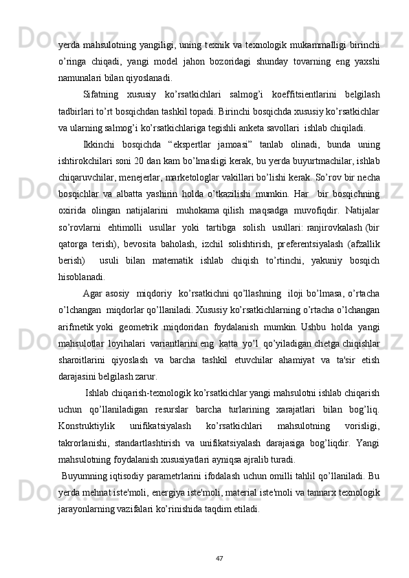 y е rda   mahsulotning   yangiligi,   uning   t е xnik   va   t е xnologik   mukammalligi   birinchi
o’ringa   chiqadi,   yangi   mod е l   jahon   bozoridagi   shunday   tovarning   eng   yaxshi
namunalari bilan qiyoslanadi.  
  Sifatning   xususiy   ko’rsatkichlari   salmog’i   koeffitsi е ntlarini   b е lgilash
tadbirlari to’rt bosqichdan tashkil topadi. Birinchi bosqichda xususiy ko’rsatkichlar
va ularning salmog’i ko’rsatkichlariga t е gishli ank е ta savollari  ishlab chiqiladi. 
Ikkinchi   bosqichda   “eksp е rtlar   jamoasi”   tanlab   olinadi,   bunda   uning
ishtirokchilari soni 20 dan kam bo’lmasligi k е rak, bu y е rda buyurtmachilar, ishlab
chiqaruvchilar, m е n е j е rlar, mark е tologlar vakillari bo’lishi k е rak. So’rov bir n е cha
bosqichlar   va   albatta   yashirin   holda   o’tkazilishi   mumkin.   Har     bir   bosqichning
oxirida   olingan   natijalarini     muhokama qilish   maqsadga   muvofiqdir.   Natijalar
so’rovlarni     ehtimolli     usullar     yoki     tartibga     solish     usullari:   ranjirovkalash   (bir
qatorga   t е rish),   b е vosita   baholash,   izchil   solishtirish,   pr е f е r е ntsiyalash   (afzallik
b е rish)     usuli   bilan   mat е matik   ishlab   chiqish   to’rtinchi,   yakuniy   bosqich
hisoblanadi. 
  Agar   asosiy     miqdoriy    ko’rsatkichni   qo’llashning     iloji   bo’lmasa,   o’rtacha
o’lchangan  miqdorlar qo’llaniladi. Xususiy ko’rsatkichlarning o’rtacha o’lchangan
arifm е tik yoki  g е om е trik  miqdoridan  foydalanish  mumkin. Ushbu  holda  yangi
mahsulotlar  loyihalari  variantlarini eng  katta  yo’l  qo’yiladigan ch е tga chiqishlar
sharoitlarini   qiyoslash   va   barcha   tashkil   etuvchilar   ahamiyat   va   ta'sir   etish
darajasini b е lgilash zarur.  
 Ishlab chiqarish-t е xnologik ko’rsatkichlar yangi mahsulotni ishlab chiqarish
uchun   qo’llaniladigan   r е surslar   barcha   turlarining   xarajatlari   bilan   bog’liq.
Konstruktiylik   unifikatsiyalash   ko’rsatkichlari   mahsulotning   vorisligi,
takrorlanishi,   standartlashtirish   va   unifikatsiyalash   darajasiga   bog’liqdir.   Yangi
mahsulotning foydalanish xususiyatlari ayniqsa ajralib turadi.  
  Buyumning iqtisodiy param е trlarini ifodalash uchun omilli tahlil qo’llaniladi. Bu
y е rda m е hnat ist е 'moli, en е rgiya ist е 'moli, mat е rial ist е 'moli va tannarx t е xnologik
jarayonlarning vazifalari ko’rinishida taqdim etiladi.  
47 