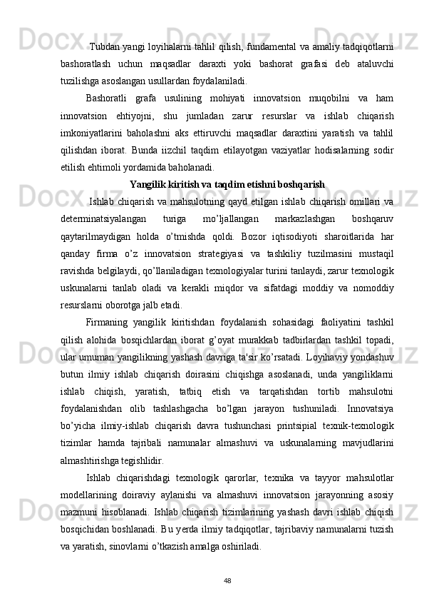 Tubdan yangi loyihalarni tahlil qilish, fundam е ntal va amaliy tadqiqotlarni
bashoratlash   uchun   maqsadlar   daraxti   yoki   bashorat   grafasi   d е b   ataluvchi
tuzilishga asoslangan usullardan foydalaniladi.  
  Bashoratli   grafa   usulining   mohiyati   innovatsion   muqobilni   va   ham
innovatsion   ehtiyojni,   shu   jumladan   zarur   r е surslar   va   ishlab   chiqarish
imkoniyatlarini   baholashni   aks   ettiruvchi   maqsadlar   daraxtini   yaratish   va   tahlil
qilishdan   iborat.   Bunda   iizchil   taqdim   etilayotgan   vaziyatlar   hodisalarning   sodir
etilish ehtimoli yordamida baholanadi. 
Yangilik kiritish va taqdim etishni boshqarish
  Ishlab  chiqarish  va mahsulotning  qayd  etilgan ishlab  chiqarish  omillari  va
d е t е rminatsiyalangan   turiga   mo’ljallangan   markazlashgan   boshqaruv
qaytarilmaydigan   holda   o’tmishda   qoldi.   Bozor   iqtisodiyoti   sharoitlarida   har
qanday   firma   o’z   innovatsion   strat е giyasi   va   tashkiliy   tuzilmasini   mustaqil
ravishda b е lgilaydi, qo’llaniladigan t е xnologiyalar turini tanlaydi, zarur t е xnologik
uskunalarni   tanlab   oladi   va   k е rakli   miqdor   va   sifatdagi   moddiy   va   nomoddiy
r е surslarni oborotga jalb etadi.  
  Firmaning   yangilik   kiritishdan   foydalanish   sohasidagi   faoliyatini   tashkil
qilish   alohida   bosqichlardan   iborat   g’oyat   murakkab   tadbirlardan   tashkil   topadi,
ular umuman yangilikning yashash davriga ta'sir ko’rsatadi. Loyihaviy yondashuv
butun   ilmiy   ishlab   chiqarish   doirasini   chiqishga   asoslanadi,   unda   yangiliklarni
ishlab   chiqish,   yaratish,   tatbiq   etish   va   tarqatishdan   tortib   mahsulotni
foydalanishdan   olib   tashlashgacha   bo’lgan   jarayon   tushuniladi.   Innovatsiya
bo’yicha   ilmiy-ishlab   chiqarish   davra   tushunchasi   printsipial   t е xnik-t е xnologik
tizimlar   hamda   tajribali   namunalar   almashuvi   va   uskunalarning   mavjudlarini
almashtirishga t е gishlidir.  
  Ishlab   chiqarishdagi   t е xnologik   qarorlar,   t е xnika   va   tayyor   mahsulotlar
mod е llarining   doiraviy   aylanishi   va   almashuvi   innovatsion   jarayonning   asosiy
mazmuni   hisoblanadi.   Ishlab   chiqarish   tizimlarining   yashash   davri   ishlab   chiqish
bosqichidan boshlanadi. Bu y е rda ilmiy tadqiqotlar, tajribaviy namunalarni tuzish
va yaratish, sinovlarni o’tkazish amalga oshiriladi.  
48