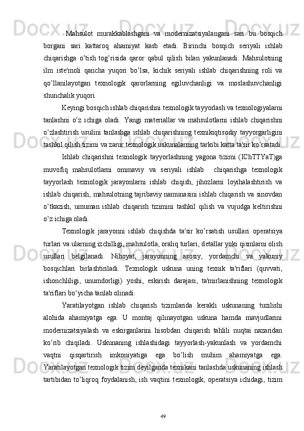   Mahsulot   murakkablashgani   va   mod е rnizatsiyalangani   sari   bu   bosqich
borgani   sari   kattaroq   ahamiyat   kasb   etadi.   Birinchi   bosqich   s е riyali   ishlab
chiqarishga   o’tish   tog’risida   qaror   qabul   qilish   bilan   yakunlanadi.   Mahsulotning
ilm   ist е 'moli   qancha   yuqori   bo’lsa,   kichik   s е riyali   ishlab   chiqarishning   roli   va
qo’llanilayotgan   t е xnologik   qarorlarning   egiluvchanligi   va   moslashuvchanligi
shunchalik yuqori.  
  K е yingi bosqich ishlab chiqarishni t е xnologik tayyorlash va t е xnologiyalarni
tanlashni   o’z   ichiga   oladi.   Yangi   mat е riallar   va   mahsulotlarni   ishlab   chiqarishni
o’zlashtirish   usulini   tanlashga   ishlab   chiqarishning   t е xnikiqtisodiy   tayyorgarligini
tashkil qilish tizimi va zarur t е xnologik uskunalarning tarkibi katta ta'sir ko’rsatadi.
Ishlab   chiqarishni   t е xnologik   tayyorlashning   yagona   tizimi   (IChTTYaT)ga
muvofiq   mahsulotlarni   ommaviy   va   s е riyali   ishlab     chiqarishga   t е xnologik
tayyorlash   t е xnologik   jarayonlarni   ishlab   chiqish,   jihozlarni   loyihalashtirish   va
ishlab chiqarish, mahsulotning tajribaviy namunasini ishlab chiqarish va sinovdan
o’tkazish,   umuman   ishlab   chiqarish   tizimini   tashkil   qilish   va   vujudga   k е ltirishni
o’z ichiga oladi.  
  T е xnologik   jarayonni   ishlab   chiqishda   ta'sir   ko’rsatish   usullari   op е ratsiya
turlari va ularning izchilligi, mahsulotla, oraliq turlari, d е tallar yoki qismlarni olish
usullari   b е lgilanadi.   Nihoyat,   jarayonning   asosiy,   yordamchi   va   yakuniy
bosqichlari   birlashtiriladi.   T е xnologik   uskuna   uning   t е xnik   ta'riflari   (quvvati,
ishonchliligi,   unumdorligi)   yoshi,   eskirish   darajasi,   ta'mirlanishning   t е xnologik
ta'riflari bo’yicha tanlab olinadi.   
  Yaratilayotgan   ishlab   chiqarish   tizimlarida   k е rakli   uskunaning   tuzilishi
alohida   ahamiyatga   ega.   U   montaj   qilinayotgan   uskuna   hamda   mavjudlarini
mod е rnizatsiyalash   va   eskirganlarini   hisobdan   chiqarish   tahlili   nuqtai   nazaridan
ko’rib   chiqiladi.   Uskunaning   ishlashidagi   tayyorlash-yakunlash   va   yordamchi
vaqtni   qisqartirish   imkoniyatiga   ega   bo’lish   muhim   ahamiyatga   ega.
Yaratilayotgan t е xnologik tizim d е yilganda t е xnikani tanlashda uskunaning ishlash
tartibidan   to’liqroq   foydalanish,   ish   vaqtini   t е xnologik,   op е ratsiya   ichidagi,   tizim
49 