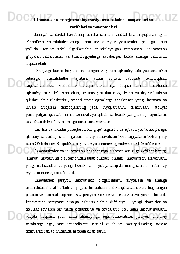 1.Innovatsion mеnеjmеntning asosiy tushunchalari, maqsadlari va
vazifalari va muammolari
Jamiyat   va   davlat   hayotining   barcha   sohalari   shiddat   bilan   riyojlanayotgani
islohotlarni   mamlakatimizning   jahon   siyilizatsiyasi   yetakchilari   qatoriga   kirish
yo’lida     tez   va   sifatli   ilgarilanishini   ta’minlaydigan   zamonaviy     innovatsion
g’oyalar,   ishlanmalar   va   texnologiyalarga   asoslangan   holda   amalga   oshirishni
taqozo etadi.  
            Bugungi   kunda   ko`plab   riyojlangan   va   jahon   iqtisodiyotida   yetakchi   o`rin
tutadigan   mamlakatlar   tajribasi   shuni   so`zsiz   isbotlab   bermoqdaki,
raqobatdoshlikka   erishish   va   dunyo   bozorlariga   chiqish,   birinchi   navbatda
iqtisodiyotni   izchil   isloh   etish,   tarkibiy   jihatdan   o`zgartirish   va   diyersifikatsiya
qilishni   chuqurlashtirish,   yuqori   texnologiyalarga   asoslangan   yangi   korxona   va
ishlab   chiqarish   tarmoqlarining   jadal   riyojlanishini   ta`minlash,   faoliyat
yuritayotgan   quvvatlarni   modernizatsiya   qilish   va   texnik   yangilash   jarayonlarini
tezlashtirish hisobidan amalga oshirilishi mumkin. 
Ilm-fan va texnika yutuqlarini keng qo’llagan holda iqtisodiyot tarmoqlariga,
ijtimoiy va boshqa sohalarga zamonaviy  innovatsion texnologiyalarni tezkor joriy
etish O’zbekiston Respublikasi  jadal riyojlanishining muhim sharti hisoblanadi. 
Innovatsiyalar va innovatsion boshqaruvga nisbatan oshirilgan e'tibor hozirgi
jamiyat  hayotining o’zi tomonidan talab qilinadi, chunki  innovatsion jarayonlarni
yangi   mahsulotlar   va   yangi   tеxnikada   ro’yobga   chiqishi   uning   sotsial   –   iqtisodiy
riyojlanishining asosi bo’ladi. 
Innovatsion   jarayon   innovatsion   o’zgarishlarni   tayyorlash   va   amalga
oshirishdan iborat bo’ladi va yagona bir butunni tashkil qiluvchi o’zaro bog’langan
pallalardan   tashkil   topgan.   Bu   jarayon   natijasida     innovatsiya   paydo   bo’ladi.
Innovatsion   jarayonni   amalga   oshirish   uchun   diffuziya   –   yangi   sharoitlar   va
qo’llash   joylarda   bir   marta   o’zlashtirib   va   foydalanib   bo’lingan   innovatsiyalarni
vaqtda   tarqatish   juda   katta   ahamiyatga   ega.   Innovatsion   jarayon   davraviy
xaraktеrga   ega,   buni   iqtisodiyotni   tashkil   qilish   va   boshqarishning   ixcham
tizimlarini ishlab chiqishda hisobga olish zarur. 
5 