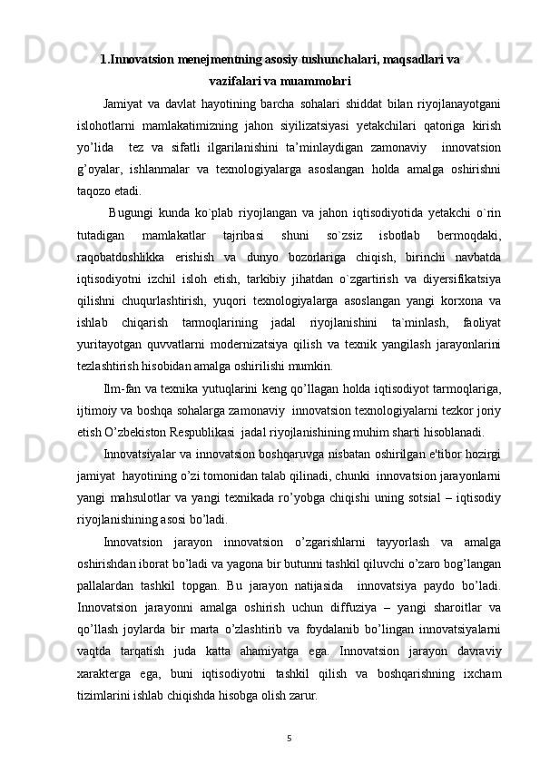 1.Innovatsion mеnеjmеntning asosiy tushunchalari, maqsadlari va
vazifalari va muammolari
Jamiyat   va   davlat   hayotining   barcha   sohalari   shiddat   bilan   riyojlanayotgani
islohotlarni   mamlakatimizning   jahon   siyilizatsiyasi   yetakchilari   qatoriga   kirish
yo’lida     tez   va   sifatli   ilgarilanishini   ta’minlaydigan   zamonaviy     innovatsion
g’oyalar,   ishlanmalar   va   texnologiyalarga   asoslangan   holda   amalga   oshirishni
taqozo etadi.  
            Bugungi   kunda   ko`plab   riyojlangan   va   jahon   iqtisodiyotida   yetakchi   o`rin
tutadigan   mamlakatlar   tajribasi   shuni   so`zsiz   isbotlab   bermoqdaki,
raqobatdoshlikka   erishish   va   dunyo   bozorlariga   chiqish,   birinchi   navbatda
iqtisodiyotni   izchil   isloh   etish,   tarkibiy   jihatdan   o`zgartirish   va   diyersifikatsiya
qilishni   chuqurlashtirish,   yuqori   texnologiyalarga   asoslangan   yangi   korxona   va
ishlab   chiqarish   tarmoqlarining   jadal   riyojlanishini   ta`minlash,   faoliyat
yuritayotgan   quvvatlarni   modernizatsiya   qilish   va   texnik   yangilash   jarayonlarini
tezlashtirish hisobidan amalga oshirilishi mumkin. 
Ilm-fan va texnika yutuqlarini keng qo’llagan holda iqtisodiyot tarmoqlariga,
ijtimoiy va boshqa sohalarga zamonaviy  innovatsion texnologiyalarni tezkor joriy
etish O’zbekiston Respublikasi  jadal riyojlanishining muhim sharti hisoblanadi. 
Innovatsiyalar va innovatsion boshqaruvga nisbatan oshirilgan e'tibor hozirgi
jamiyat  hayotining o’zi tomonidan talab qilinadi, chunki  innovatsion jarayonlarni
yangi   mahsulotlar   va   yangi   tеxnikada   ro’yobga   chiqishi   uning   sotsial   –   iqtisodiy
riyojlanishining asosi bo’ladi. 
Innovatsion   jarayon   innovatsion   o’zgarishlarni   tayyorlash   va   amalga
oshirishdan iborat bo’ladi va yagona bir butunni tashkil qiluvchi o’zaro bog’langan
pallalardan   tashkil   topgan.   Bu   jarayon   natijasida     innovatsiya   paydo   bo’ladi.
Innovatsion   jarayonni   amalga   oshirish   uchun   diffuziya   –   yangi   sharoitlar   va
qo’llash   joylarda   bir   marta   o’zlashtirib   va   foydalanib   bo’lingan   innovatsiyalarni
vaqtda   tarqatish   juda   katta   ahamiyatga   ega.   Innovatsion   jarayon   davraviy
xaraktеrga   ega,   buni   iqtisodiyotni   tashkil   qilish   va   boshqarishning   ixcham
tizimlarini ishlab chiqishda hisobga olish zarur. 
5