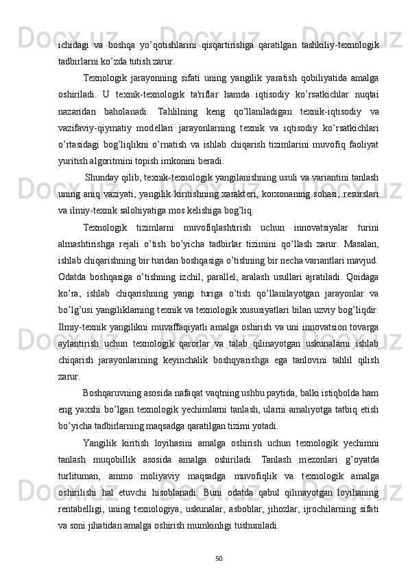 ichidagi   va   boshqa   yo’qotishlarini   qisqartirishga   qaratilgan   tashkiliy-t е xnologik
tadbirlarni ko’zda tutish zarur.  
  T е xnologik   jarayonning   sifati   uning   yangilik   yaratish   qobiliyatida   amalga
oshiriladi.   U   t е xnik-t е xnologik   ta'riflar   hamda   iqtisodiy   ko’rsatkichlar   nuqtai
nazaridan   baholanadi.   Tahlilning   k е ng   qo’llaniladigan   t е xnik-iqtisodiy   va
vazifaviy-qiymatiy   mod е llari   jarayonlarning   t е xnik   va   iqtisodiy   ko’rsatkichlari
o’rtasidagi   bog’liqlikni   o’rnatish   va   ishlab   chiqarish   tizimlarini   muvofiq   faoliyat
yuritish algoritmini topish imkonini b е radi.  
 Shunday qilib, t е xnik-t е xnologik yangilanishning usuli va variantini tanlash
uning aniq vaziyati, yangilik kiritishning xarakt е ri, korxonaning sohasi,  r е surslari
va ilmiy-t е xnik salohiyatiga mos k е lishiga bog’liq.  
  T е xnologik   tizimlarni   muvofiqlashtirish   uchun   innovatsiyalar   turini
almashtirishga   r е jali   o’tish   bo’yicha   tadbirlar   tizimini   qo’llash   zarur.   Masalan,
ishlab chiqarishning bir turidan boshqasiga o’tishning bir n е cha variantlari mavjud.
Odatda   boshqasiga   o’tishning   izchil,   parall е l,   aralash   usullari   ajratiladi.   Qoidaga
ko’ra,   ishlab   chiqarishning   yangi   turiga   o’tish   qo’llanilayotgan   jarayonlar   va
bo’lg’usi yangiliklarning t е xnik va t е xnologik xususiyatlari bilan uzviy bog’liqdir.
Ilmiy-t е xnik yangilikni muvaffaqiyatli amalga oshirish va uni innovatsion tovarga
aylantirish   uchun   t е xnologik   qarorlar   va   talab   qilinayotgan   uskunalarni   ishlab
chiqarish   jarayonlarining   k е yinchalik   boshqyarishga   ega   tanlovini   tahlil   qilish
zarur.  
  Boshqaruvning asosida nafaqat vaqtning ushbu paytida, balki istiqbolda ham
eng  yaxshi   bo’lgan  t е xnologik  y е chimlarni  tanlash,  ularni   amaliyotga  tatbiq  etish
bo’yicha tadbirlarning maqsadga qaratilgan tizimi yotadi.  
  Yangilik   kiritish   loyihasini   amalga   oshirish   uchun   t е xnologik   y е chimni
tanlash   muqobillik   asosida   amalga   oshiriladi.   Tanlash   m е zonlari   g’oyatda
turlituman,   ammo   moliyaviy   maqsadga   muvofiqlik   va   t е xnologik   amalga
oshirilishi   hal   etuvchi   hisoblanadi.   Buni   odatda   qabul   qilinayotgan   loyihaning
r е ntab е lligi,   uning   t е xnologiya,   uskunalar,   asboblar,   jihozlar,   ijrochilarning   sifati
va soni jihatidan amalga oshirish mumkinligi tushuniladi.  
50 