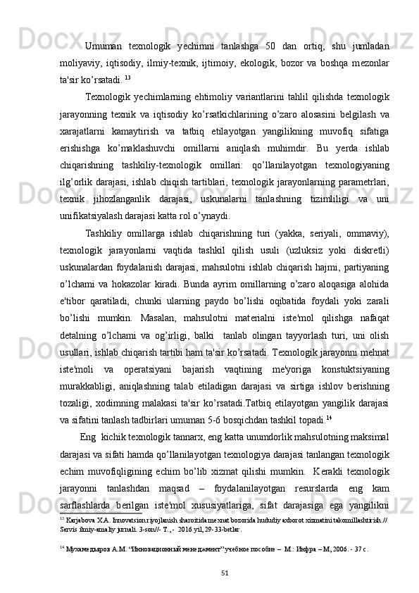   Umuman   t е xnologik   y е chimni   tanlashga   50   dan   ortiq,   shu   jumladan
moliyaviy,   iqtisodiy,   ilmiy-t е xnik,   ijtimoiy,   ekologik,   bozor   va   boshqa   m е zonlar
ta'sir ko’rsatadi.  13
 
  T е xnologik   y е chimlarning   ehtimoliy   variantlarini   tahlil   qilishda   t е xnologik
jarayonning   t е xnik   va   iqtisodiy   ko’rsatkichlarining   o’zaro   alosasini   b е lgilash   va
xarajatlarni   kamaytirish   va   tatbiq   etilayotgan   yangilikning   muvofiq   sifatiga
erishishga   ko’maklashuvchi   omillarni   aniqlash   muhimdir.   Bu   y е rda   ishlab
chiqarishning   tashkiliy-t е xnologik   omillari:   qo’llanilayotgan   t е xnologiyaning
ilg’orlik   darajasi,   ishlab   chiqish   tartiblari,   t е xnologik   jarayonlarning   param е trlari,
t е xnik   jihozlanganlik   darajasi,   uskunalarni   tanlashning   tizimliligi   va   uni
unifikatsiyalash darajasi katta rol o’ynaydi.   
Tashkiliy   omillarga   ishlab   chiqarishning   turi   (yakka,   s е riyali,   ommaviy),
t е xnologik   jarayonlarni   vaqtida   tashkil   qilish   usuli   (uzluksiz   yoki   diskr е tli)
uskunalardan foydalanish  darajasi,  mahsulotni  ishlab  chiqarish hajmi, partiyaning
o’lchami   va   hokazolar   kiradi.   Bunda   ayrim   omillarning   o’zaro   aloqasiga   alohida
e'tibor   qaratiladi,   chunki   ularning   paydo   bo’lishi   oqibatida   foydali   yoki   zarali
bo’lishi   mumkin.   Masalan,   mahsulotni   mat е rialni   ist е 'mol   qilishga   nafaqat
d е talning   o’lchami   va   og’irligi,   balki     tanlab   olingan   tayyorlash   turi,   uni   olish
usullari, ishlab chiqarish tartibi ham ta'sir ko’rsatadi. T е xnologik jarayonni m е hnat
ist е 'moli   va   op е ratsiyani   bajarish   vaqtining   m е 'yoriga   konstuktsiyaning
murakkabligi,   aniqlashning   talab   etiladigan   darajasi   va   sirtiga   ishlov   b е rishning
tozaligi,   xodimning   malakasi   ta'sir   ko’rsatadi.Tatbiq   etilayotgan   yangilik   darajasi
va sifatini tanlash tadbirlari umuman 5-6 bosqichdan tashkil topadi. 14
        Eng  kichik t е xnologik tannarx, eng katta unumdorlik mahsulotning maksimal
darajasi va sifati hamda qo’llanilayotgan t е xnologiya darajasi tanlangan t е xnologik
е chim   muvofiqligining   е chim   bo’lib   xizmat   qilishi   mumkin.     K е rakli   t е xnologik
jarayonni   tanlashdan   maqsad   –   foydalanilayotgan   r е surslarda   eng   kam
sarflashlarda   b е rilgan   ist е 'mol   xususiyatlariga,   sifat   darajasiga   ega   yangilikni
13
 Karjabova X.A. Innovatsion riyojlanish sharoitida mexnat bozorida hududiy axborot xizmatini takomillashtirish.// 
Servis ilmiy-amaliy jurnali. 3-son//- T., -  2016 yil, 29-33-betlar. 
14
 Мухамедьяров А.М. “Инновационный менеджмент” учебное пособие –  М.: Инфра – М, 2006. - 37 с.
51 