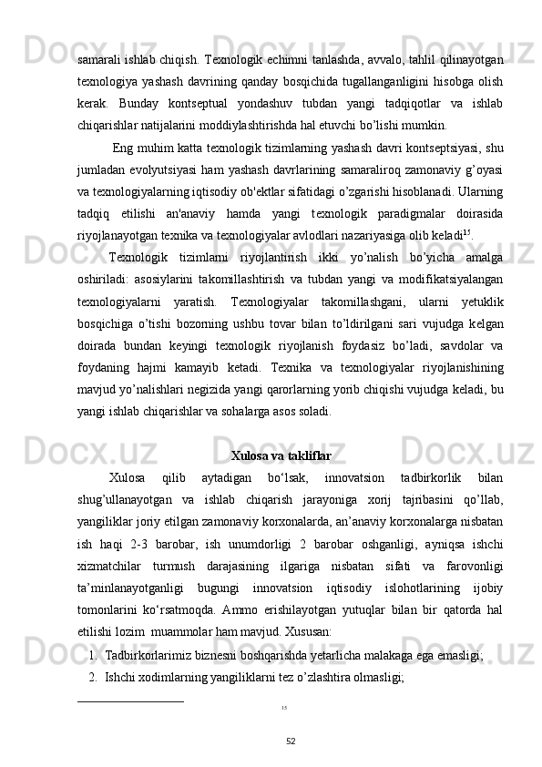 samarali ishlab chiqish. T е xnologik   е chimni tanlashda, avvalo, tahlil qilinayotgan
t е xnologiya   yashash   davrining   qanday   bosqichida   tugallanganligini   hisobga   olish
k е rak.   Bunday   konts е ptual   yondashuv   tubdan   yangi   tadqiqotlar   va   ishlab
chiqarishlar natijalarini moddiylashtirishda hal etuvchi bo’lishi mumkin. 
  Eng muhim katta t е xnologik tizimlarning yashash davri konts е ptsiyasi, shu
jumladan   evolyutsiyasi   ham   yashash   davrlarining   samaraliroq   zamonaviy   g’oyasi
va t е xnologiyalarning iqtisodiy ob' е ktlar sifatidagi o’zgarishi hisoblanadi. Ularning
tadqiq   etilishi   an'anaviy   hamda   yangi   t е xnologik   paradigmalar   doirasida
riyojlanayotgan t е xnika va t е xnologiyalar avlodlari nazariyasiga olib k е ladi 15
.  
T е xnologik   tizimlarni   riyojlantirish   ikki   yo’nalish   bo’yicha   amalga
oshiriladi:   asosiylarini   takomillashtirish   va   tubdan   yangi   va   modifikatsiyalangan
t е xnologiyalarni   yaratish.   T е xnologiyalar   takomillashgani,   ularni   y е tuklik
bosqichiga   o’tishi   bozorning   ushbu   tovar   bilan   to’ldirilgani   sari   vujudga   k е lgan
doirada   bundan   k е yingi   t е xnologik   riyojlanish   foydasiz   bo’ladi,   savdolar   va
foydaning   hajmi   kamayib   k е tadi.   T е xnika   va   t е xnologiyalar   riyojlanishining
mavjud yo’nalishlari n е gizida yangi qarorlarning yorib chiqishi vujudga k е ladi, bu
yangi ishlab chiqarishlar va sohalarga asos soladi.  
Xulosa va takliflar
Xulosa   qilib   aytadigan   bo‘lsak,   innovatsion   tadbirkorlik   bilan
shug’ullanayotgan   va   ishlab   chiqarish   jarayoniga   xorij   tajribasini   qo’llab,
yangiliklar joriy etilgan zamonaviy korxonalarda, an’anaviy korxonalarga nisbatan
ish   haqi   2-3   barobar,   ish   unumdorligi   2   barobar   oshganligi,   ayniqsa   ishchi
xizmatchilar   turmush   darajasining   ilgariga   nisbatan   sifati   va   farovonligi
ta’minlanayotganligi   bugungi   innovatsion   iqtisodiy   islohotlarining   ijobiy
tomonlarini   ko‘rsatmoqda.   Ammo   erishilayotgan   yutuqlar   bilan   bir   qatorda   hal
etilishi lozim  muammolar ham mavjud. Xususan:  
1. Tadbirkorlarimiz biznesni boshqarishda yetarlicha malakaga ega emasligi;  
2. Ishchi xodimlarning yangiliklarni tez o’zlashtira olmasligi; 
15
 
52 