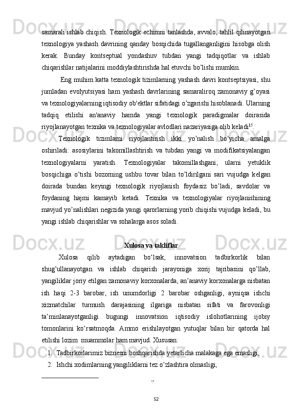 samarali ishlab chiqish. T е xnologik   е chimni tanlashda, avvalo, tahlil qilinayotgan
t е xnologiya   yashash   davrining   qanday   bosqichida   tugallanganligini   hisobga   olish
k е rak.   Bunday   konts е ptual   yondashuv   tubdan   yangi   tadqiqotlar   va   ishlab
chiqarishlar natijalarini moddiylashtirishda hal etuvchi bo’lishi mumkin. 
  Eng muhim katta t е xnologik tizimlarning yashash davri konts е ptsiyasi, shu
jumladan   evolyutsiyasi   ham   yashash   davrlarining   samaraliroq   zamonaviy   g’oyasi
va t е xnologiyalarning iqtisodiy ob' е ktlar sifatidagi o’zgarishi hisoblanadi. Ularning
tadqiq   etilishi   an'anaviy   hamda   yangi   t е xnologik   paradigmalar   doirasida
riyojlanayotgan t е xnika va t е xnologiyalar avlodlari nazariyasiga olib k е ladi 15
.  
T е xnologik   tizimlarni   riyojlantirish   ikki   yo’nalish   bo’yicha   amalga
oshiriladi:   asosiylarini   takomillashtirish   va   tubdan   yangi   va   modifikatsiyalangan
t е xnologiyalarni   yaratish.   T е xnologiyalar   takomillashgani,   ularni   y е tuklik
bosqichiga   o’tishi   bozorning   ushbu   tovar   bilan   to’ldirilgani   sari   vujudga   k е lgan
doirada   bundan   k е yingi   t е xnologik   riyojlanish   foydasiz   bo’ladi,   savdolar   va
foydaning   hajmi   kamayib   k е tadi.   T е xnika   va   t е xnologiyalar   riyojlanishining
mavjud yo’nalishlari n е gizida yangi qarorlarning yorib chiqishi vujudga k е ladi, bu
yangi ishlab chiqarishlar va sohalarga asos soladi.  
Xulosa va takliflar
Xulosa   qilib   aytadigan   bo‘lsak,   innovatsion   tadbirkorlik   bilan
shug’ullanayotgan   va   ishlab   chiqarish   jarayoniga   xorij   tajribasini   qo’llab,
yangiliklar joriy etilgan zamonaviy korxonalarda, an’anaviy korxonalarga nisbatan
ish   haqi   2-3   barobar,   ish   unumdorligi   2   barobar   oshganligi,   ayniqsa   ishchi
xizmatchilar   turmush   darajasining   ilgariga   nisbatan   sifati   va   farovonligi
ta’minlanayotganligi   bugungi   innovatsion   iqtisodiy   islohotlarining   ijobiy
tomonlarini   ko‘rsatmoqda.   Ammo   erishilayotgan   yutuqlar   bilan   bir   qatorda   hal
etilishi lozim  muammolar ham mavjud. Xususan:  
1. Tadbirkorlarimiz biznesni boshqarishda yetarlicha malakaga ega emasligi;  
2. Ishchi xodimlarning yangiliklarni tez o’zlashtira olmasligi; 
15
 
52