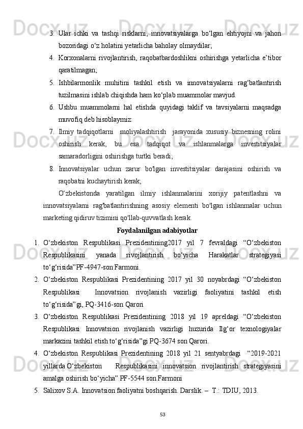 3. Ular   ichki   va   tashqi   risklarni,   innovatsiyalarga   bo‘lgan   ehtiyojni   va   jahon
bozoridagi o‘z holatini yetarlicha baholay olmaydilar; 
4. Korxonalarni   rivojlantirish,   raqobatbardoshlikni   oshirishga   yetarlicha   e’tibor
qaratilmagan; 
5. Ishbilarmonlik   muhitini   tashkil   etish   va   innovatsiyalarni   rag‘batlantirish
tuzilmasini ishlab chiqishda ham ko‘plab muammolar mavjud. 
6. Ushbu   muammolarni   hal   etishda   quyidagi   taklif   va   tavsiyalarni   maqsadga
muvofiq deb hisoblaymiz: 
7. Ilmiy   tadqiqotlarni     moliyalashtirish     jarayonida   xususiy   biznesning   rolini
oshirish   kerak,   bu   esa   tadqiqot   va   ishlanmalarga   investitsiyalar
samaradorligini oshirishga turtki beradi; 
8. Innovatsiyalar   uchun   zarur   bo'lgan   investitsiyalar   darajasini   oshirish   va
raqobatni kuchaytirish kerak; 
O‘zbekistonda   yaratilgan   ilmiy   ishlanmalarini   xorijiy   patentlashni   va
innovatsiyalarni   rag'batlantirishning   asosiy   elementi   bo'lgan   ishlanmalar   uchun
marketing qidiruv tizimini qo'llab-quvvatlash kerak. 
Foydalanilgan adabiyotlar
1. O‘zbekiston   Respublikasi   Prezidentining2017   yil   7   fevraldagi   “O‘zbekiston
Respublikasini   yanada   rivojlantirish   bo‘yicha   Harakatlar   strategiyasi
to‘g‘risida”PF-4947-son Farmoni. 
2. O‘zbekiston   Respublikasi   Prezidentining   2017   yil   30   noyabrdagi   “O‘zbekiston
Respublikasi     Innovatsion   rivojlanish   vazirligi   faoliyatini   tashkil   etish
to‘g‘risida”gi, PQ-3416-son Qarori 
3. O‘zbekiston   Respublikasi   Prezidentining   2018   yil   19   apreldagi   “O‘zbekiston
Respublikasi   Innovatsion   rivojlanish   vazirligi   huzurida   Ilg‘or   texnologiyalar
markazini tashkil etish to‘g‘risida”gi PQ-3674 son Qarori. 
4. O‘zbekiston   Respublikasi   Prezidentining   2018   yil   21   sentyabrdagi     “2019-2021
yillarda O‘zbekiston  Respublikasini   innovatsion   rivojlantirish   strategiyasini
amalga oshirish bo‘yicha” PF-5544 son Farmoni 
5. Salixov S.A. Innovatsion faoliyatni boshqarish. Darslik. –  T.: TDIU, 2013. 
53