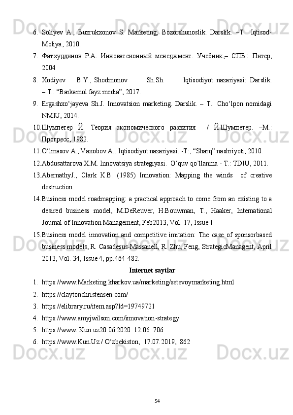 6. Soliyev   A.,   Buzrukxonov   S.   Marketing,   Bozorshunoslik.   Darslik.   –T.:   Iqtisod-
Moliya, 2010.
7. Фатхуддинов   Р.А.   Инноватсионный   менеджмент.   Учебник ,–   СПБ .:   Питер ,
2004 
8. Xodiyev  B.Y.,  Shodmonov  Sh.Sh.  .Iqtisodiyot   nazariyasi:   Darslik.
– T.: “Barkamol fayz media”, 2017. 
9. Ergashxo‘jayeva   Sh.J.   Innovatsion   marketing.   Darslik.   –   T.:   Cho‘lpon   nomidagi
NMIU, 2014. 
10. Шумпетер   Й.   Теория   экономического   развития     /   Й.Шумпетер.   –М.:
Прогресс, 1982. 
11. O‘lmasov A., Vaxobov A.. Iqtisodiyot nazariyasi. -T:, “Sharq” nashriyoti, 2010. 
12. Abdusattarova X.M. Innovatsiya strategiyasi.  O’quv qo’llanma - T.: TDIU, 2011. 
13. AbernathyJ.,   Clark   K.B.   (1985)   Innovation:   Mapping   the   winds     of   creative
destruction. 
14. Business  model roadmapping: a practical  approach to come from an existing to a
desired   business   model,   M.DeReuver,   H.Bouwman,   T.,   Haaker,   International
Journal of Innovation Management, Feb2013, Vol. 17, Issue 1 
15. Business   model   innovation   and   competitive   imitation:   The   case   of   sponsorbased
business models, R. Casadesus-Massanell, R. Zhu, Feng, StrategicManagent, April
2013, Vol. 34, Issue 4, pp.464-482. 
Internet saytlar
1. https://www .Marketing.kharkov.ua/marketing/setevoy marketing.html    
2. https://claytonchristensen.com/  
3. https://elibrary.ru/item.asp?Id=19749721  
4. https://www.amyjwilson.com/innovation - strategy  
5. https://www. Kun.uz20.06.2020  12:06  706   
6. https://www. Kun.Uz   /   O‘zbekiston ,   17.07.2019,  862   
54 