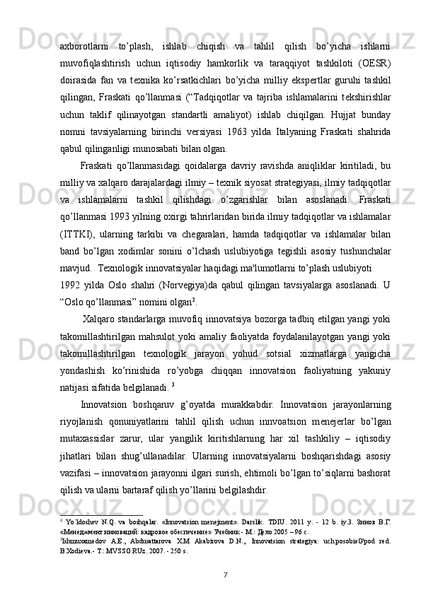 axborotlarni   to’plash,   ishlab   chiqish   va   tahlil   qilish   bo’yicha   ishlarni
muvofiqlashtirish   uchun   iqtisodiy   hamkorlik   va   taraqqiyot   tashkiloti   (OESR)
doirasida   fan   va   t е xnika   ko’rsatkichlari   bo’yicha   milliy   eksp е rtlar   guruhi   tashkil
qilingan,   Fraskati   qo’llanmasi   (“Tadqiqotlar   va   tajriba   ishlamalarini   t е kshirishlar
uchun   taklif   qilinayotgan   standartli   amaliyot)   ishlab   chiqilgan.   Hujjat   bunday
nomni   tavsiyalarning   birinchi   v е rsiyasi   1963   yilda   Italyaning   Fraskati   shahrida
qabul qilinganligi munosabati bilan olgan.  
Fraskati   qo’llanmasidagi   qoidalarga   davriy   ravishda   aniqliklar   kiritiladi,   bu
milliy va xalqaro darajalardagi ilmiy – t е xnik siyosat strat е giyasi, ilmiy tadqiqotlar
va   ishlamalarni   tashkil   qilishdagi   o’zgarishlar   bilan   asoslanadi.   Fraskati
qo’llanmasi 1993 yilning oxirgi tahrirlaridan birida ilmiy tadqiqotlar va ishlamalar
(ITTKI),   ularning   tarkibi   va   ch е garalari,   hamda   tadqiqotlar   va   ishlamalar   bilan
band   bo’lgan   xodimlar   sonini   o’lchash   uslubiyotiga   t е gishli   asosiy   tushunchalar
mavjud.  T е xnologik innovatsiyalar haqidagi ma'lumotlarni to’plash uslubiyoti 
1992   yilda   Oslo   shahri   (Norv е giya)da   qabul   qilingan   tavsiyalarga   asoslanadi.   U
“Oslo qo’llanmasi” nomini olgan 2
. 
             Xalqaro standarlarga muvofiq innovatsiya bozorga tadbiq etilgan yangi yoki
takomillashtirilgan  mahsulot  yoki  amaliy faoliyatda foydalanilayotgan  yangi  yoki
takomillashtirilgan   t е xnologik   jarayon   yohud   sotsial   xizmatlarga   yangicha
yondashish   ko’rinishida   ro’yobga   chiqqan   innovatsion   faoliyatning   yakuniy
natijasi sifatida belgilanadi.  3
Innovatsion   boshqaruv   g’oyatda   murakkabdir.   Innovatsion   jarayonlarning
riyojlanish   qonuniyatlarini   tahlil   qilish   uchun   innvoatsion   m е n е j е rlar   bo’lgan
mutaxassislar   zarur,   ular   yangilik   kiritishlarning   har   xil   tashkiliy   –   iqtisodiy
jihatlari   bilan   shug’ullanadilar.   Ularning   innovatsiyalarni   boshqarishdagi   asosiy
vazifasi – innovatsion jarayonni ilgari surish, ehtimoli bo’lgan to’siqlarni bashorat
qilish va ularni bartaraf qilish yo’llarini b е lgilashdir. 
2
  Yo`ldoshev   N.Q.   va   boshqalar.   «Innovatsion   menejment».   Darslik.   TDIU.   2011   y.   -   12   b.   iy.3.   Зинов   В.Г.
«Менеджмент инноваций: кадровое обеспечение» Учебник - М.: Дело 2005 – 96 с.
3
Ishmuxamedov   A . E .,   Abdusattarova   X . M   Akabirova   D . N .,.   Innovatsion   strategiya:   uch.posobieG'pod   red.
B.Xodieva.- T.: MVSSO RUz. 2007. - 250 s.
7 