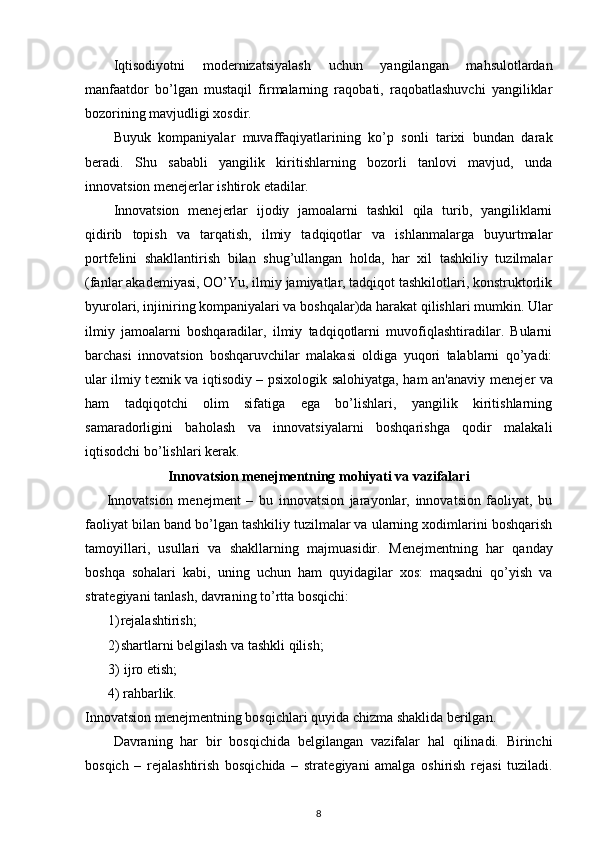 Iqtisodiyotni   mod е rnizatsiyalash   uchun   yangilangan   mahsulotlardan
manfaatdor   bo’lgan   mustaqil   firmalarning   raqobati,   raqobatlashuvchi   yangiliklar
bozorining mavjudligi xosdir. 
Buyuk   kompaniyalar   muvaffaqiyatlarining   ko’p   sonli   tarixi   bundan   darak
b е radi.   Shu   sababli   yangilik   kiritishlarning   bozorli   tanlovi   mavjud,   unda
innovatsion m е n е j е rlar ishtirok etadilar. 
Innovatsion   m е n е j е rlar   ijodiy   jamoalarni   tashkil   qila   turib,   yangiliklarni
qidirib   topish   va   tarqatish,   ilmiy   tadqiqotlar   va   ishlanmalarga   buyurtmalar
portf е lini   shakllantirish   bilan   shug’ullangan   holda,   har   xil   tashkiliy   tuzilmalar
(fanlar akad е miyasi, OO’Yu, ilmiy jamiyatlar, tadqiqot tashkilotlari, konstruktorlik
byurolari, injiniring kompaniyalari va boshqalar)da harakat qilishlari mumkin. Ular
ilmiy   jamoalarni   boshqaradilar,   ilmiy   tadqiqotlarni   muvofiqlashtiradilar.   Bularni
barchasi   innovatsion   boshqaruvchilar   malakasi   oldiga   yuqori   talablarni   qo’yadi:
ular ilmiy t е xnik va iqtisodiy – psixologik salohiyatga, ham an'anaviy m е n е j е r va
ham   tadqiqotchi   olim   sifatiga   ega   bo’lishlari,   yangilik   kiritishlarning
samaradorligini   baholash   va   innovatsiyalarni   boshqarishga   qodir   malakali
iqtisodchi bo’lishlari k е rak.
Innovatsion m е n е jm е ntning mohiyati va vazifalari
Innovatsion   m е n е jm е nt   –   bu   innovatsion   jarayonlar,   innovatsion   faoliyat,   bu
faoliyat bilan band bo’lgan tashkiliy tuzilmalar va ularning xodimlarini boshqarish
tamoyillari,   usullari   va   shakllarning   majmuasidir.   M е n е jm е ntning   har   qanday
boshqa   sohalari   kabi,   uning   uchun   ham   quyidagilar   xos:   maqsadni   qo’yish   va
strat е giyani tanlash, davraning to’rtta bosqichi: 
1) rеjalashtirish; 
2) shartlarni b е lgilash va tashkli qilish; 
3)   ijro etish; 
4)   rahbarlik. 
Innovatsion m е n е jm е ntning bosqichlari quyida chizma shaklida b е rilgan. 
Davraning   har   bir   bosqichida   b е lgilangan   vazifalar   hal   qilinadi.   Birinchi
bosqich   –   r е jalashtirish   bosqichida   –   strat е giyani   amalga   oshirish   r е jasi   tuziladi.
8 