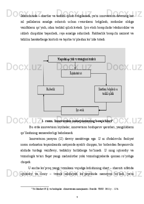 Ikkinchisida – shartlar va tashkil qilish b е lgilanadi, ya'ni innovatsion davrning har
xil   pallalarini   amalga   oshirish   uchun   r е surslarni   b е lgilash,   xodimlar   oldiga
vazifalarni qo’yish, ishni tashkil qilish k е tadi. Ijro etish bosqichida t е kshirishlar va
ishlab   chiqishlar   bajariladi,   r е ja   amalga   oshiriladi.   Rahbarlik   bosqichi   nazorat   va
tahlilni harakatlarga kiritish va tajriba to’plashni ko’zda tutadi. 
1- rasm. Innovatsion m е n е jm е ntning bosqichlari 4
Bu  е rda innovatsion loyihalar, innovatsion boshqaruv qarorlari, yangiliklarni
qo’llashning samaradorligi baholanadi. 
Innovatsion   jarayon   (IJ)   davriy   xarakt е rga   ega.   IJ   ni   ifodalovchi   faoliyat
inson m е hnatini taqsimlanishi natijasida ajralib chiqqan, bir birlaridan farqanuvchi
alohida   turdagi   vazifaviy,   tashkiliy   birliklarga   bo’linadi.   IJ   ning   iqtisodiy   va
t е xnologik   ta'siri   faqat   yangi   mahsulotlar   yoki   t е xnologiyalarda   qisman   ro’yobga
chiqadi. 
        U ancha ko’proq yangi t е xnikani vujudga k е lishining shart – sharoiti sifatida
iqtisodiy   va   ilmiy   –   t е xnik   salohiyati   ko’payishida   namoyon   bo’ladi,   ya'ni
4
 Yo`ldoshev N.Q. va boshqalar. «Innovatsion menejment». Darslik. TDIU. 2011 y. - 12 b. 
9 