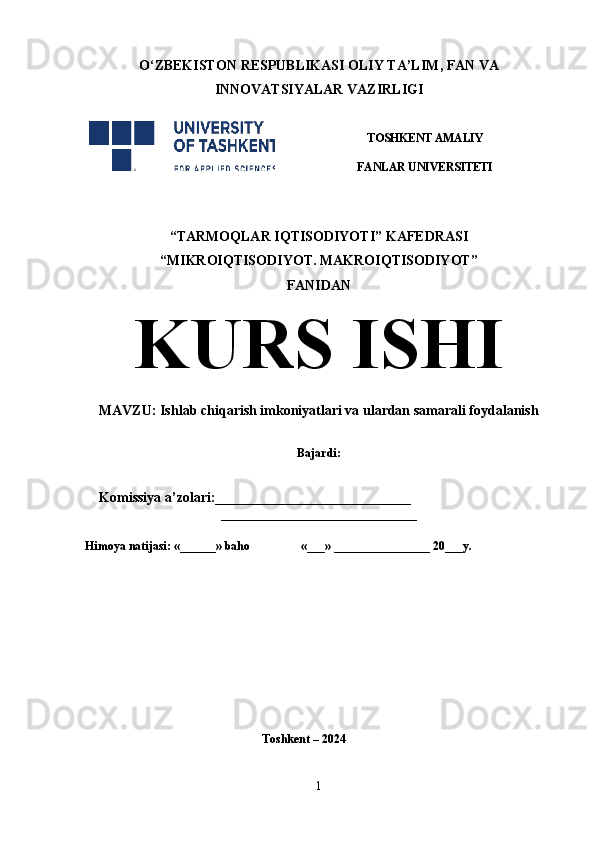 O‘ ZBEKISTON  RESPUBLIKASI OLIY TA’LIM , FAN VA
INNOVATSIYALAR  VAZIRLIGI
 
TOSHKENT AMALIY
FANLAR UNIVERSITETI
                                                       
“TARMOQLAR IQTISODIYOTI” KAFEDRASI
“MIKROIQTISODIYOT. MAKROIQTISODIYOT”
FANIDAN
KURS ISHI
MAVZU: Ishlab chiqarish imkoniyatlari va ulardan samarali foydalanish
 
Bajardi: 
 
    Komissiya a’zolari:____________________________
____________________________
Himoya natijasi: «______» baho «___» ________________ 20___y. 
Toshkent – 2024
1 