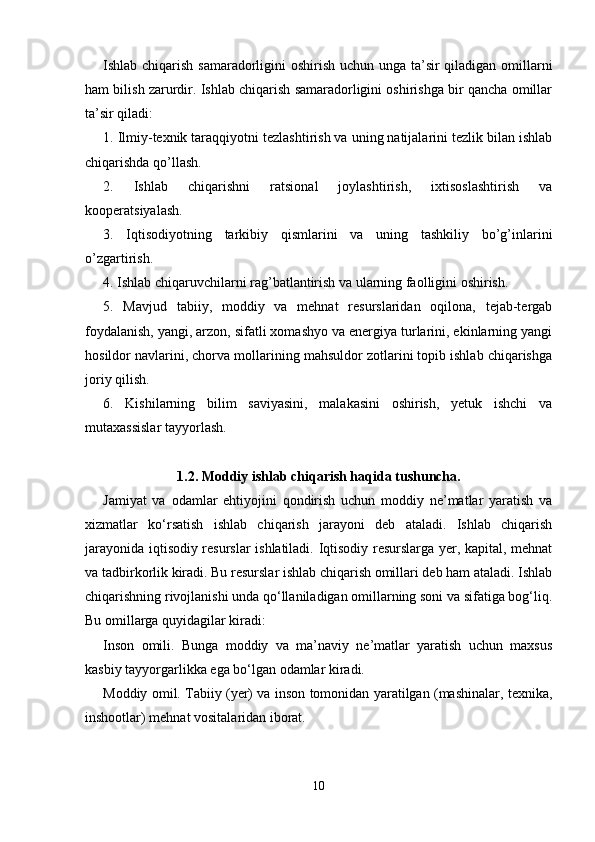 Ishlab chiqarish samaradorligini oshirish uchun unga ta’sir  qiladigan omillarni
ham bilish zarurdir. Ishlab chiqarish samaradorligini oshirishga bir qancha omillar
ta’sir qiladi: 
1. Ilmiy-texnik taraqqiyotni tezlashtirish va uning natijalarini tezlik bilan ishlab
chiqarishda qo’llash. 
2.   Ishlab   chiqarishni   ratsional   joylashtirish,   ixtisoslashtirish   va
kooperatsiyalash. 
3.   Iqtisodiyotning   tarkibiy   qismlarini   va   uning   tashkiliy   bo’g’inlarini
o’zgartirish. 
4. Ishlab chiqaruvchilarni rag’batlantirish va ularning faolligini oshirish. 
5.   Mavjud   tabiiy,   moddiy   va   mehnat   resurslaridan   oqilona,   tejab-tergab
foydalanish, yangi, arzon, sifatli xomashyo va energiya turlarini, ekinlarning yangi
hosildor navlarini, chorva mollarining mahsuldor zotlarini topib ishlab chiqarishga
joriy qilish. 
6.   Kishilarning   bilim   saviyasini,   malakasini   oshirish,   yetuk   ishchi   va
mutaxassislar tayyorlash. 
1.2. Moddiy ishlab chiqarish haqida tushuncha.
Jamiyat   va   odamlar   ehtiyojini   qondirish   uchun   moddiy   ne’matlar   yaratish   va
xizmatlar   ko‘rsatish   ishlab   chiqarish   jarayoni   deb   ataladi.   Ishlab   chiqarish
jarayonida iqtisodiy resurslar ishlatiladi. Iqtisodiy resurslarga yer, kapital, mehnat
va tadbirkorlik kiradi. Bu resurslar ishlab chiqarish omillari deb ham ataladi. Ishlab
chiqarishning rivojlanishi unda qo‘llaniladigan omillarning soni va sifatiga bog‘liq.
Bu omillarga quyidagilar kiradi: 
Inson   omili.   Bunga   moddiy   va   ma’naviy   ne’matlar   yaratish   uchun   maxsus
kasbiy tayyorgarlikka ega bo‘lgan odamlar kiradi. 
Moddiy omil. Tabiiy (yer) va inson tomonidan yaratilgan (mashinalar, texnika,
inshootlar) mehnat vositalaridan iborat. 
10 