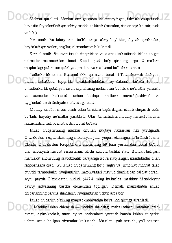 Mehnat   qurollari.   Mazkur   omilga   qayta   ishlanmaydigan,   ish¬lab   chiqarishda
bevosita foydalaniladigan tabiiy moddalar kiradi (masalan, shaxtadagi ko‘mir, ruda
va h.k.). 
Yer   omili.   Bu   tabiiy   omil   bo‘lib,   unga   tabiiy   boyliklar,   foydali   qazilmalar,
haydaladigan yerlar, bog‘lar, o‘rmonlar va h.k. kiradi. 
Kapital omili. Bu tovar ishlab chiqarishda va xizmat ko‘rsatishda ishlatiladigan
ne’matlar   majmuasidan   iborat.   Kapital   juda   ko‘p   qirralarga   ega.   U   ma’lum
miqdordagi pul, inson qobiliyati, malaka va ma’lumot bo‘lishi mumkin. 
Tadbirkorlik   omili.   Bu   omil   ikki   qismdan   iborat:   1.Tadbirkor¬lik   faoliyati,
bunda   tashabbus,   topqirlik,   tavakkalchilikdan   foy¬dalanish   ko‘zda   tutiladi.
2.Tadbirkorlik qobiliyati inson kapitalining muhim turi bo‘lib, u ne’matlar yaratish
va   xizmatlar   ko‘rsatish   uchun   boshqa   omillarni   muvofiqlashtirish   va
uyg‘unlashtirish faoliyatini o‘z ichiga oladi. 
Moddiy   omillar   inson   omili   bilan   birikkan   taqdirdagina   ishlab   chiqarish   sodir
bo‘ladi,   hayotiy   ne’matlar   yaratiladi.   Ular,   birinchidan,   moddiy   mahsulotlardan,
ikkinchidan, turli xizmatlardan iborat bo‘ladi. 
Ishlab   chiqarishning   mazkur   omillari   nuqtayi   nazaridan   fikr   yuritganda
O‘zbekiston   respublikasining   imkoniyati   juda   yuqori   ekanligini   ta’kidlash   lozim.
Chunki   O‘zbekiston   Respublikasi   aholisining   69   foizi   yoshlardan   iborat   bo‘lib,
ular  salohiyatli   mehnat  resurslarini,  ishchi  kuchini  tashkil   etadi.  Bundan   tashqari,
mamlakat aholisining savodxonlik darajasiga ko‘ra rivojlangan mamlakatlar  bilan
raqobatlasha oladi. Bu ishlab chiqarishning ko‘p (aqliy va jismoniy) mehnat talab
etuvchi tarmoqlarini rivojlantirish imkoniyatlari mavjud ekanligidan dalolat beradi.
Ayni   paytda   O‘zbekiston   hududi   (447,4   ming   kv.km)da   mashhur   Mendeleyev
davriy   jadvalining   barcha   elementlari   topilgan.   Demak,   mamlakatda   ishlab
chiqarishning barcha shakllarini rivojlantirish uchun asos bor. 
Ishlab chiqarish o‘zining maqsad-mohiyatiga ko‘ra ikki qismga ajratiladi. 
1. Moddiy ishlab chiqarish — moddiy shakldagi mahsulotlarni, masalan, oziq-
ovqat,   kiyim-kechak,   turar   joy   va   boshqalarni   yaratish   hamda   ishlab   chiqarish
uchun   zarur   bo‘lgan   xizmatlar   ko‘rsatish.   Masalan,   yuk   tashish,   yo‘l   xizmati
11 