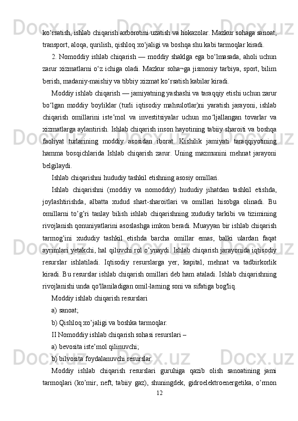 ko‘rsatish, ishlab chiqarish axborotini uzatish va hokazolar. Mazkur sohaga sanoat,
transport, aloqa, qurilish, qishloq xo‘jaligi va boshqa shu kabi tarmoqlar kiradi. 
2. Nomoddiy ishlab chiqarish — moddiy shaklga ega bo‘lmasada, aholi uchun
zarur  xizmatlarni  o‘z ichiga oladi. Mazkur  soha¬ga  jismoniy tarbiya, sport, bilim
berish, madaniy-maishiy va tibbiy xizmat ko‘rsatish kabilar kiradi. 
Moddiy ishlab chiqarish — jamiyatning yashashi va taraqqiy etishi uchun zarur
bo lgan   moddiy   boyliklar   (turli   iqtisodiy   mahsulotlar)ni   yaratish   jarayoni,   ishlabʻ
chiqarish   omillarini   iste mol   va   investitsiyalar   uchun   mo ljallangan   tovarlar   va	
ʼ ʻ
xizmatlarga aylantirish. Ishlab chiqarish inson hayotining tabiiy sharoiti va boshqa
faoliyat   turlarining   moddiy   asosidan   iborat.   Kishilik   jamiyati   taraqqiyotining
hamma   bosqichlarida   Ishlab   chiqarish   zarur.   Uning   mazmunini   mehnat   jarayoni
belgilaydi. 
Ishlab chiqarishni hududiy tashkil etishning asosiy omillari. 
Ishlab   chiqarishni   (moddiy   va   nomoddiy)   hududiy   jihatdan   tashkil   etishda,
joylashtirishda,   albatta   xudud   shart-sharoitlari   va   omillari   hisobga   olinadi.   Bu
omillarni   to’g’ri   tanlay   bilish   ishlab   chiqarishning   xududiy   tarkibi   va   tizimining
rivojlanish qonuniyatlarini asoslashga imkon beradi. Muayyan bir ishlab chiqarish
tarmog’ini   xududiy   tashkil   etishda   barcha   omillar   emas,   balki   ulardan   faqat
ayrimlari yetakchi, hal qiluvchi rol o’ynaydi. Ishlab chiqarish jarayonida iqtisodiy
resurslar   ishlatiladi.   Iqtisodiy   resurslarga   yer,   kapital,   mehnat   va   tadbirkorlik
kiradi. Bu resurslar ishlab chiqarish omillari deb ham ataladi. Ishlab chiqarishning
rivojlanishi unda qo'llaniladigan omil-larning soni va sifatiga bog'liq. 
Moddiy ishlab chiqarish resurslari 
a) sanoat; 
b) Qishloq xo’jaligi va boshka tarmoqlar. 
II Nomoddiy ishlab chiqarish sohasi resurslari – 
a) bevosita iste’mol qilinuvchi; 
b) bilvosita foydalanuvchi resurslar. 
Moddiy   ishlab   chiqarish   resurslari   guruhiga   qazib   olish   sanoatining   jami
tarmoqlari   (ko’mir,   neft,   tabiiy   gaz),   shuningdek,   gidroelektroenergetika,   o’rmon
12 