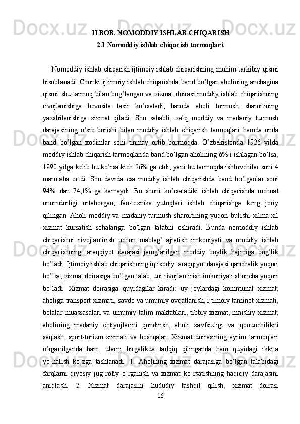 II BOB. NOMODDIY ISHLAB CHIQARISH
2.1 Nomoddiy ishlab chiqarish tarmoqlari.
Nomoddiy ishlab chiqarish ijtimoiy ishlab chiqarishning muhim tarkibiy qismi
hisoblanadi. Chunki ijtimoiy ishlab chiqarishda band bo’lgan aholining anchagina
qismi shu tarmoq bilan bog’langan va xizmat doirasi moddiy ishlab chiqarishning
rivojlanishiga   bevosita   tasir   ko’rsatadi,   hamda   aholi   turmush   sharoitining
yaxshilanishiga   xizmat   qiladi.   Shu   sababli,   xalq   moddiy   va   madaniy   turmush
darajasining   o’sib   borishi   bilan   moddiy   ishlab   chiqarish   tarmoqlari   hamda   unda
band   bo’lgan   xodimlar   soni   tinmay   ortib   bormoqda.   O’zbekistonda   1926   yilda
moddiy ishlab chiqarish tarmoqlarida band bo’lgan aholining 6% i ishlagan bo’lsa,
1990 yilga kelib bu ko’rsatkich 26% ga etdi, yani bu tarmoqda ishlovchilar soni 4
marotaba   ortdi.   Shu   davrda   esa   moddiy   ishlab   chiqarishda   band   bo’lganlar   soni
94%   dan   74,1%   ga   kamaydi.   Bu   shuni   ko’rsatadiki   ishlab   chiqarishda   mehnat
unumdorligi   ortaborgan,   fan-texnika   yutuqlari   ishlab   chiqarishga   keng   joriy
qilingan. Aholi moddiy va madaniy turmush sharoitining yuqori  bulishi  xilma-xil
xizmat   kursatish   sohalariga   bo’lgan   talabni   oshiradi.   Bunda   nomoddiy   ishlab
chiqarishni   rivojlantirish   uchun   mablag’   ajratish   imkoniyati   va   moddiy   ishlab
chiqarishning   taraqqiyot   darajasi   jamg’arilgan   moddiy   boylik   hajmiga   bog’lik
bo’ladi. Ijtimoiy ishlab chiqarishning iqtisodiy taraqqiyot darajasi qanchalik yuqori
bo’lsa, xizmat doirasiga bo’lgan talab, uni rivojlantirish imkoniyati shuncha yuqori
bo’ladi.   Xizmat   doirasiga   quyidagilar   kiradi:   uy   joylardagi   kommunal   xizmat,
aholiga transport xizmati, savdo va umumiy ovqatlanish, ijtimoiy taminot xizmati,
bolalar   muassasalari  va  umumiy  talim   maktablari,  tibbiy  xizmat,  maishiy   xizmat,
aholining   madaniy   ehtiyojlarini   qondirish,   aholi   xavfsizligi   va   qonunchilikni
saqlash,   sport-turizm   xizmati   va   boshqalar.   Xizmat   doirasining   ayrim   tarmoqlari
o’rganilganda   ham,   ularni   birgalikda   tadqiq   qilinganda   ham   quyidagi   ikkita
yo’nalish   ko’zga   tashlanadi.   1.   Aholining   xizmat   darajasiga   bo’lgan   talabidagi
farqlarni   qiyosiy   jug’rofiy   o’rganish   va   xizmat   ko’rsatishning   haqiqiy   darajasini
aniqlash.   2.   Xizmat   darajasini   hududiy   tashqil   qilish,   xizmat   doirasi
16 