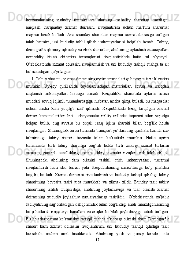 korxonalarining   xududiy   tizimini   va   ularning   mahalliy   sharoitga   mosligini
aniqlash.   harqanday   xizmat   doirasini   rivojlantirish   uchun   ma’lum   sharoitlar
majmui   kerak   bo’ladi.   Ana   shunday   sharoitlar   majmui   xizmat   doirasiga   bo’lgan
talab   hajmini,   uni   hududiy   tahlil   qilish   imkoniyatlarini   belgilab   beradi.   Tabiiy,
demografik ijtimoiy-iqtisodiy va etnik sharoitlar, aholining joylashish xususiyatlari
nomoddiy   ishlab   chiqarish   tarmoqlarini   rivojlantirishda   katta   rol   o’ynaydi.
O’zbekistonda  xizmat doirasini  rivojlantirish va uni  hududiy tashqil  etishga ta’sir
ko’rsatadigan qo’yidagilar. 
1. Tabiiy sharoit - xizmat doirasining ayrim tarmoqlariga bevosita tasir k’rsatish
mumkin.   Uy-joy   qurilishida   foydalaniladigan   materiallar,   sovuq   va   issiqdan
saqlanish   imkoniyatlari   hisobga   olinadi.   Respublika   sharoitida   uylarni   isitish
muddati   sovuq  iqlimli   tumanlardagiga   nisbatan  ancha   qisqa  buladi,  bu  maqsadlar
uchun   ancha   kam   yoqilg’i   sarf   qilinadi.   Respublikada   keng   tarqalgan   xizmat
doirasi   korxonalaridan   biri   -   choyxonalar   milliy   urf-odat   taqozosi   bilan   vujudga
kelgan   bulib,   eng   avvalo   bu   orqali   issiq   iqlim   sharoiti   bilan   bog’lik   holda
rivojlangan. Shuningdek biron tumanda transport yo’llarining qurilishi hamda suv
ta’minotiga   tabiiy   sharoit   bevosita   ta’sir   ko’rsatishi   mumkin.   Hatto   ayrim
tumanlarda   turli   tabiiy   sharoitga   bog’lik   holda   turli   zaruriy   xizmat   turlarini
xususan,   yuqumli   kasalliklarga   qarshi   tibbiy   xizmatni   rivojlantirish   talab   etiladi.
Shuningdek,   aholining   dam   olishini   tashkil   etish   imkoniyatlari,   turizmni
rivojlantirish   ham   shu   tuman   yoki   Respublikaning   sharoitlariga   ko’p   jihatdan
bog’liq   bo’ladi.   Xizmat   doirasini   rivojlantirish   va   hududiy   tashqil   qilishga   tabiiy
sharoitning   bevosita   tasiri   juda   murakkab   va   xilma-   xildir.   Bunday   tasir   tabiiy
sharoitning   ishlab   chiqarishga,   aholining   joylashuviga   va   ular   orasida   xizmat
doirasining   xududiy   joylashuv   xususiyatlariga   tasirlidir.     O’zbekistonda   xo’jalik
faoliyatining sug’oriladigan dehqonchilik bilan bog’likligi aholi manzilgohlarining
ko’p   hollarda   irrigatsiya   kanallari   va   ariqlar   bo’ylab   joylashuviga   sabab   bo’lgan.
Bu holatlar xizmat ko’rsatishni tashqil etishda e’tiborga olinishi shart. Demografik
sharoit   ham   xizmat   doirasini   rivojlantirish,   uni   hududiy   tashqil   qilishga   tasir
kursatishi   muhim   omil   hisoblanadi.   Aholining   yosh   va   jinsiy   tarkibi,   oila
17 