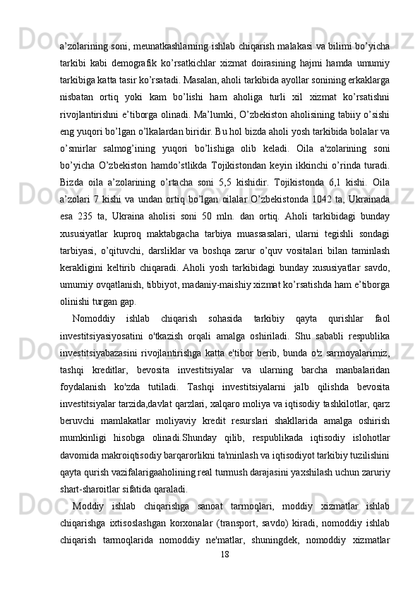 a’zolarining soni, meunatkashlarning ishlab chiqarish malakasi va bilimi bo’yicha
tarkibi   kabi   demografik   ko’rsatkichlar   xizmat   doirasining   hajmi   hamda   umumiy
tarkibiga katta tasir ko’rsatadi. Masalan, aholi tarkibida ayollar sonining erkaklarga
nisbatan   ortiq   yoki   kam   bo’lishi   ham   aholiga   turli   xil   xizmat   ko’rsatishni
rivojlantirishni e’tiborga olinadi. Ma’lumki, O’zbekiston aholisining tabiiy o’sishi
eng yuqori bo’lgan o’lkalardan biridir. Bu hol bizda aholi yosh tarkibida bolalar va
o’smirlar   salmog’ining   yuqori   bo’lishiga   olib   keladi.   Oila   a'zolarining   soni
bo’yicha   O’zbekiston   hamdo’stlikda   Tojikistondan   keyin   ikkinchi   o’rinda   turadi.
Bizda   oila   a’zolarining   o’rtacha   soni   5,5   kishidir.   Tojikistonda   6,1   kishi.   Oila
a’zolari   7   kishi   va   undan   ortiq   bo’lgan   oilalar   O’zbekistonda   1042   ta,   Ukrainada
esa   235   ta,   Ukraina   aholisi   soni   50   mln.   dan   ortiq.   Aholi   tarkibidagi   bunday
xususiyatlar   kuproq   maktabgacha   tarbiya   muassasalari,   ularni   tegishli   sondagi
tarbiyasi,   o’qituvchi,   darsliklar   va   boshqa   zarur   o’quv   vositalari   bilan   taminlash
kerakligini   keltirib   chiqaradi.   Aholi   yosh   tarkibidagi   bunday   xususiyatlar   savdo,
umumiy ovqatlanish, tibbiyot, madaniy-maishiy xizmat ko’rsatishda ham e’tiborga
olinishi turgan gap.  
Nomoddiy   ishlab   chiqarish   sohasida   tarkibiy   qayta   qurishlar   faol
investitsiyasiyosatini   o'tkazish   orqali   amalga   oshiriladi.   Shu   sababli   respublika
investitsiyabazasini   rivojlantirishga   katta   e'tibor   berib,   bunda   o'z   sarmoyalarimiz,
tashqi   kreditlar,   bevosita   investitsiyalar   va   ularning   barcha   manbalaridan
foydalanish   ko'zda   tutiladi.   Tashqi   investitsiyalarni   jalb   qilishda   bevosita
investitsiyalar tarzida,davlat qarzlari, xalqaro moliya va iqtisodiy tashkilotlar, qarz
beruvchi   mamlakatlar   moliyaviy   kredit   resurslari   shakllarida   amalga   oshirish
mumkinligi   hisobga   olinadi.Shunday   qilib,   respublikada   iqtisodiy   islohotlar
davomida makroiqtisodiy barqarorlikni ta'minlash va iqtisodiyot tarkibiy tuzilishini
qayta qurish vazifalarigaaholining real turmush darajasini yaxshilash uchun zaruriy
shart-sharoitlar sifatida qaraladi. 
Moddiy   ishlab   chiqarishga   sanoat   tarmoqlari,   moddiy   xizmatlar   ishlab
chiqarishga   ixtisoslashgan   korxonalar   (transport,   savdo)   kiradi,   nomoddiy   ishlab
chiqarish   tarmoqlarida   nomoddiy   ne'matlar,   shuningdek,   nomoddiy   xizmatlar
18 