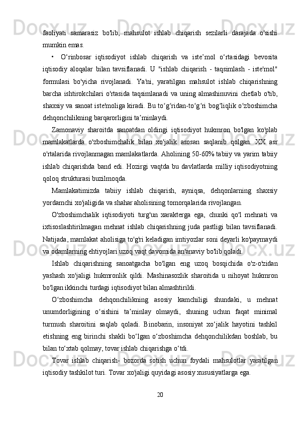 faoliyati   samarasiz   bo'lib,   mahsulot   ishlab   chiqarish   sezilarli   darajada   o'sishi
mumkin emas. 
• O‘rinbosar   iqtisodiyot   ishlab   chiqarish   va   iste’mol   o‘rtasidagi   bevosita
iqtisodiy   aloqalar   bilan   tavsiflanadi.   U   "ishlab   chiqarish   -   taqsimlash   -   iste'mol"
formulasi   bo'yicha   rivojlanadi.   Ya'ni,   yaratilgan   mahsulot   ishlab   chiqarishning
barcha   ishtirokchilari   o'rtasida   taqsimlanadi   va   uning   almashinuvini   chetlab   o'tib,
shaxsiy va sanoat iste'moliga kiradi. Bu to g ridan-to g ri bog liqlik o zboshimchaʻ ʻ ʻ ʻ ʻ ʻ
dehqonchilikning barqarorligini ta minlaydi. 	
ʼ
Zamonaviy   sharoitda   sanoatdan   oldingi   iqtisodiyot   hukmron   bo'lgan   ko'plab
mamlakatlarda   o'zboshimchalik   bilan   xo'jalik   asosan   saqlanib   qolgan.   XX   asr
o'rtalarida rivojlanmagan mamlakatlarda. Aholining 50-60% tabiiy va yarim tabiiy
ishlab   chiqarishda   band   edi.   Hozirgi   vaqtda   bu   davlatlarda   milliy   iqtisodiyotning
qoloq strukturasi buzilmoqda. 
Mamlakatimizda   tabiiy   ishlab   chiqarish,   ayniqsa,   dehqonlarning   shaxsiy
yordamchi xo'jaligida va shahar aholisining tomorqalarida rivojlangan. 
O'zboshimchalik   iqtisodiyoti   turg'un   xarakterga   ega,   chunki   qo'l   mehnati   va
ixtisoslashtirilmagan   mehnat   ishlab   chiqarishning   juda   pastligi   bilan   tavsiflanadi.
Natijada, mamlakat aholisiga to'g'ri keladigan imtiyozlar soni deyarli ko'paymaydi
va odamlarning ehtiyojlari uzoq vaqt davomida an'anaviy bo'lib qoladi. 
Ishlab   chiqarishning   sanoatgacha   bo'lgan   eng   uzoq   bosqichida   o'z-o'zidan
yashash   xo'jaligi   hukmronlik   qildi.   Mashinasozlik   sharoitida   u   nihoyat   hukmron
bo'lgan ikkinchi turdagi iqtisodiyot bilan almashtirildi. 
O zboshimcha   dehqonchilikning   asosiy   kamchiligi   shundaki,   u   mehnat	
ʻ
unumdorligining   o sishini   ta minlay   olmaydi,   shuning   uchun   faqat   minimal	
ʻ ʼ
turmush   sharoitini   saqlab   qoladi.   Binobarin,   insoniyat   xo‘jalik   hayotini   tashkil
etishning   eng   birinchi   shakli   bo‘lgan   o‘zboshimcha   dehqonchilikdan   boshlab,   bu
bilan to‘xtab qolmay, tovar ishlab chiqarishga o‘tdi. 
Tovar   ishlab   chiqarish-   bozorda   sotish   uchun   foydali   mahsulotlar   yaratilgan
iqtisodiy tashkilot turi. Tovar xo'jaligi quyidagi asosiy xususiyatlarga ega. 
20 