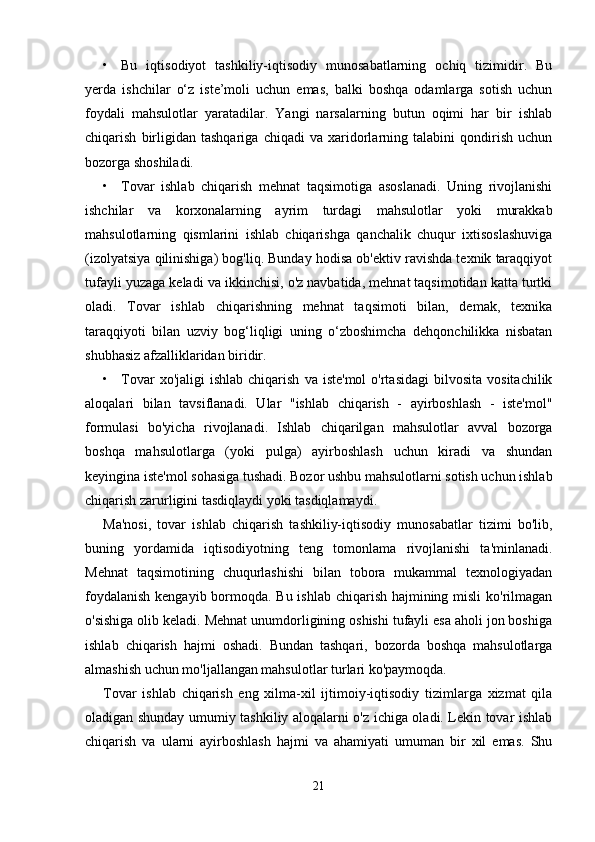 • Bu   iqtisodiyot   tashkiliy-iqtisodiy   munosabatlarning   ochiq   tizimidir.   Bu
yerda   ishchilar   o‘z   iste’moli   uchun   emas,   balki   boshqa   odamlarga   sotish   uchun
foydali   mahsulotlar   yaratadilar.   Yangi   narsalarning   butun   oqimi   har   bir   ishlab
chiqarish   birligidan   tashqariga   chiqadi   va   xaridorlarning   talabini   qondirish   uchun
bozorga shoshiladi. 
• Tovar   ishlab   chiqarish   mehnat   taqsimotiga   asoslanadi.   Uning   rivojlanishi
ishchilar   va   korxonalarning   ayrim   turdagi   mahsulotlar   yoki   murakkab
mahsulotlarning   qismlarini   ishlab   chiqarishga   qanchalik   chuqur   ixtisoslashuviga
(izolyatsiya qilinishiga) bog'liq. Bunday hodisa ob'ektiv ravishda texnik taraqqiyot
tufayli yuzaga keladi va ikkinchisi, o'z navbatida, mehnat taqsimotidan katta turtki
oladi.   Tovar   ishlab   chiqarishning   mehnat   taqsimoti   bilan,   demak,   texnika
taraqqiyoti   bilan   uzviy   bog‘liqligi   uning   o‘zboshimcha   dehqonchilikka   nisbatan
shubhasiz afzalliklaridan biridir. 
• Tovar  xo'jaligi  ishlab   chiqarish   va  iste'mol   o'rtasidagi  bilvosita  vositachilik
aloqalari   bilan   tavsiflanadi.   Ular   "ishlab   chiqarish   -   ayirboshlash   -   iste'mol"
formulasi   bo'yicha   rivojlanadi.   Ishlab   chiqarilgan   mahsulotlar   avval   bozorga
boshqa   mahsulotlarga   (yoki   pulga)   ayirboshlash   uchun   kiradi   va   shundan
keyingina iste'mol sohasiga tushadi. Bozor ushbu mahsulotlarni sotish uchun ishlab
chiqarish zarurligini tasdiqlaydi yoki tasdiqlamaydi. 
Ma'nosi,   tovar   ishlab   chiqarish   tashkiliy-iqtisodiy   munosabatlar   tizimi   bo'lib,
buning   yordamida   iqtisodiyotning   teng   tomonlama   rivojlanishi   ta'minlanadi.
Mehnat   taqsimotining   chuqurlashishi   bilan   tobora   mukammal   texnologiyadan
foydalanish  kengayib bormoqda. Bu ishlab chiqarish hajmining misli  ko'rilmagan
o'sishiga olib keladi. Mehnat unumdorligining oshishi tufayli esa aholi jon boshiga
ishlab   chiqarish   hajmi   oshadi.   Bundan   tashqari,   bozorda   boshqa   mahsulotlarga
almashish uchun mo'ljallangan mahsulotlar turlari ko'paymoqda. 
Tovar   ishlab   chiqarish   eng   xilma-xil   ijtimoiy-iqtisodiy   tizimlarga   xizmat   qila
oladigan shunday umumiy tashkiliy aloqalarni o'z ichiga oladi. Lekin tovar ishlab
chiqarish   va   ularni   ayirboshlash   hajmi   va   ahamiyati   umuman   bir   xil   emas.   Shu
21 