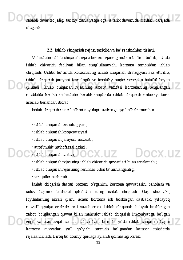 sababli tovar xo‘jaligi tarixiy xususiyatga ega: u tarix davomida sezilarli darajada
o‘zgardi. 
2.2. Ishlab chiqarish rejasi tarkibi va ko’rsatkichlar tizimi.
Mahsulotni ishlab chiqarish rejasi biznes-rejaning muhim bo’limi bo’lib, odatda
ishlab   chiqarish   faoliyati   bilan   shug’ullanuvchi   korxona   tomonidan   ishlab
chiqiladi.   Ushbu   bo’limda   korxonaning   ishlab   chiqarish   strategiyasi   aks   ettirilib,
ishlab   chiqarish   jarayoni   texnologik   va   tashkiliy   nuqtai   nazardan   batafsil   bayon
qilinadi.   Ishlab   chiqarish   rejasining   asosiy   vazifasi   korxonaning   belgilangan
muddatda   kerakli   mahsulotni   kerakli   miqdorda   ishlab   chiqarish   imkoniyatlarini
asoslab berishdan iborat. 
Ishlab chiqarish rejasi bo’limi quyidagi tuzilmaga ega bo’lishi mumkin
• ishlab chiqarish texnologiyasi; 
• ishlab chiqarish kooperatsiyasi; 
• ishlab chiqarish jarayoni nazorati; 
• atrof muhit muhofazasi tizimi; 
• ishlab chiqarish dasturi; 
• ishlab chiqarish rejasining ishlab chiqarish quvvatlari bilan asoslanishi; 
• ishlab chiqarish rejasining resurslar bilan ta’minlanganligi. 
• xarajatlar bashorati. 
Ishlab   chiqarish   dasturi   bozorni   o’rganish,   korxona   quvvatlarini   baholash   va
sotuv   hajmini   bashorat   qilishdan   so’ng   ishlab   chiqiladi.   Gap   shundaki,
loyihalarning   aksari   qismi   uchun   korxona   ish   boshlagan   dastlabki   yildayoq
muvaffaqiyatga   erishishi   real   vazifa   emas.   Ishlab   chiqarish   faoliyati   boshlangan
zahoti   belgilangan   quvvat   bilan   mahsulot   ishlab   chiqarish   imkoniyatiga   bo’lgan
engil   va   oziq-ovqat   sanoati   uchun   ham   birinchi   yilda   ishlab   chiqarish   hajmi
korxona   quvvatlari   yo’l   qo’yishi   mumkin   bo’lgandan   kamroq   miqdorda
rejalashtiriladi. Biroq bu doimiy qoidaga aylanib qolmasligi kerak. 
22 