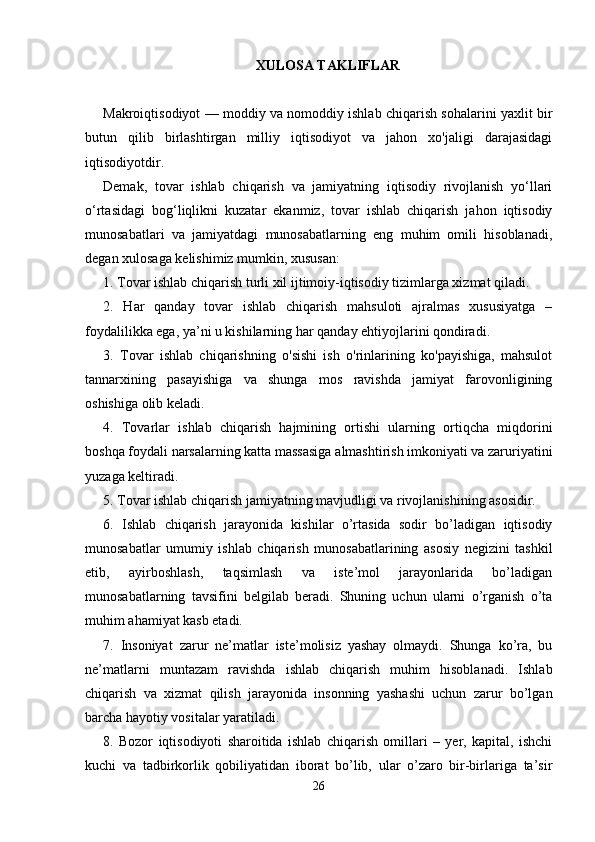 XULOSA TAKLIFLAR
Makroiqtisodiyot — moddiy va nomoddiy ishlab chiqarish sohalarini yaxlit bir
butun   qilib   birlashtirgan   milliy   iqtisodiyot   va   jahon   xo'jaligi   darajasidagi
iqtisodiyotdir. 
Demak,   tovar   ishlab   chiqarish   va   jamiyatning   iqtisodiy   rivojlanish   yo‘llari
o‘rtasidagi   bog‘liqlikni   kuzatar   ekanmiz,   tovar   ishlab   chiqarish   jahon   iqtisodiy
munosabatlari   va   jamiyatdagi   munosabatlarning   eng   muhim   omili   hisoblanadi,
degan xulosaga kelishimiz mumkin, xususan: 
1. Tovar ishlab chiqarish turli xil ijtimoiy-iqtisodiy tizimlarga xizmat qiladi. 
2.   Har   qanday   tovar   ishlab   chiqarish   mahsuloti   ajralmas   xususiyatga   –
foydalilikka ega, ya’ni u kishilarning har qanday ehtiyojlarini qondiradi. 
3.   Tovar   ishlab   chiqarishning   o'sishi   ish   o'rinlarining   ko'payishiga,   mahsulot
tannarxining   pasayishiga   va   shunga   mos   ravishda   jamiyat   farovonligining
oshishiga olib keladi. 
4.   Tovarlar   ishlab   chiqarish   hajmining   ortishi   ularning   ortiqcha   miqdorini
boshqa foydali narsalarning katta massasiga almashtirish imkoniyati va zaruriyatini
yuzaga keltiradi. 
5. Tovar ishlab chiqarish jamiyatning mavjudligi va rivojlanishining asosidir. 
6.   Ishlab   chiqarish   jarayonida   kishilar   o’rtasida   sodir   bo’ladigan   iqtisodiy
munosabatlar   umumiy   ishlab   chiqarish   munosabatlarining   asosiy   nеgizini   tashkil
etib,   ayirboshlash,   taqsimlash   va   istе’mol   jarayonlarida   bo’ladigan
munosabatlarning   tavsifini   bеlgilab   bеradi.   Shuning   uchun   ularni   o’rganish   o’ta
muhim ahamiyat kasb etadi. 
7.   Insoniyat   zarur   nе’matlar   istе’molisiz   yashay   olmaydi.   Shunga   ko’ra,   bu
nе’matlarni   muntazam   ravishda   ishlab   chiqarish   muhim   hisoblanadi.   Ishlab
chiqarish   va   xizmat   qilish   jarayonida   insonning   yashashi   uchun   zarur   bo’lgan
barcha hayotiy vositalar yaratiladi. 
8.   Bozor   iqtisodiyoti   sharoitida   ishlab   chiqarish   omillari   –   yer,   kapital,   ishchi
kuchi   va   tadbirkorlik   qobiliyatidan   iborat   bo’lib,   ular   o’zaro   bir-birlariga   ta’sir
26 