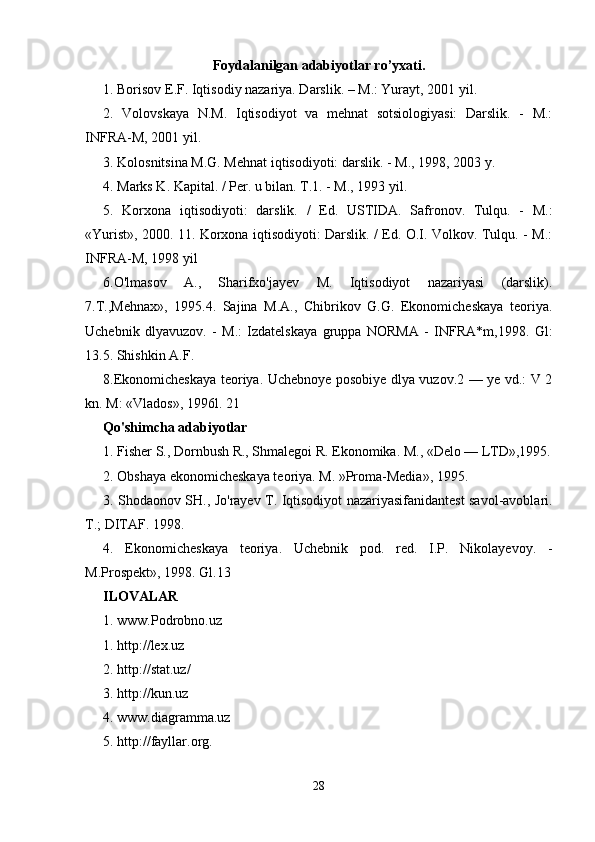 Foydalanilgan adabiyotlar ro’yxati.
1. Borisov E.F. Iqtisodiy nazariya. Darslik. – M.: Yurayt, 2001 yil. 
2.   Volovskaya   N.M.   Iqtisodiyot   va   mehnat   sotsiologiyasi:   Darslik.   -   M.:
INFRA-M, 2001 yil. 
3. Kolosnitsina M.G. Mehnat iqtisodiyoti: darslik. - M., 1998, 2003 y. 
4. Marks K. Kapital. / Per. u bilan. T.1. - M., 1993 yil. 
5.   Korxona   iqtisodiyoti:   darslik.   /   Ed.   USTIDA.   Safronov.   Tulqu.   -   M.:
«Yurist», 2000. 11. Korxona iqtisodiyoti: Darslik. / Ed. O.I. Volkov. Tulqu. - M.:
INFRA-M, 1998 yil 
6.O'lmasov   A.,   Sharifxo'jayev   M.   Iqtisodiyot   nazariyasi   (darslik).
7.T.,Mehnax»,   1995.4.   Sajina   M.A.,   Chibrikov   G.G.   Ekonomicheskaya   teoriya.
Uchebnik   dlyavuzov.   -   M.:   Izdatelskaya   gruppa   NORMA   -   INFRA*m,1998.   Gl:
13.5. Shishkin A.F. 
8.Ekonomicheskaya teoriya. Uchebnoye posobiye dlya vuzov.2 — ye vd.: V 2
kn. M: «Vlados», 1996l. 21 
Qo'shimcha adabiyotlar 
1. Fisher S., Dornbush R., Shmalegoi R. Ekonomika. M., «Delo — LTD»,1995.
2. Obshaya ekonomicheskaya teoriya. M. »Proma-Media», 1995. 
3. Shodaonov SH., Jo'rayev T. Iqtisodiyot nazariyasifanidantest savol-avoblari.
T.; DITAF. 1998. 
4.   Ekonomicheskaya   teoriya.   Uchebnik   pod.   red.   I.P.   Nikolayevoy.   -
M.Prospekt», 1998. Gl.13 
ILOVALAR 
1. www.Podrobno.uz
1. http://lex.uz 
2. http://stat.uz/ 
3. http://kun.uz 
4. www.diagramma.uz 
5. http://fayllar.org. 
28 