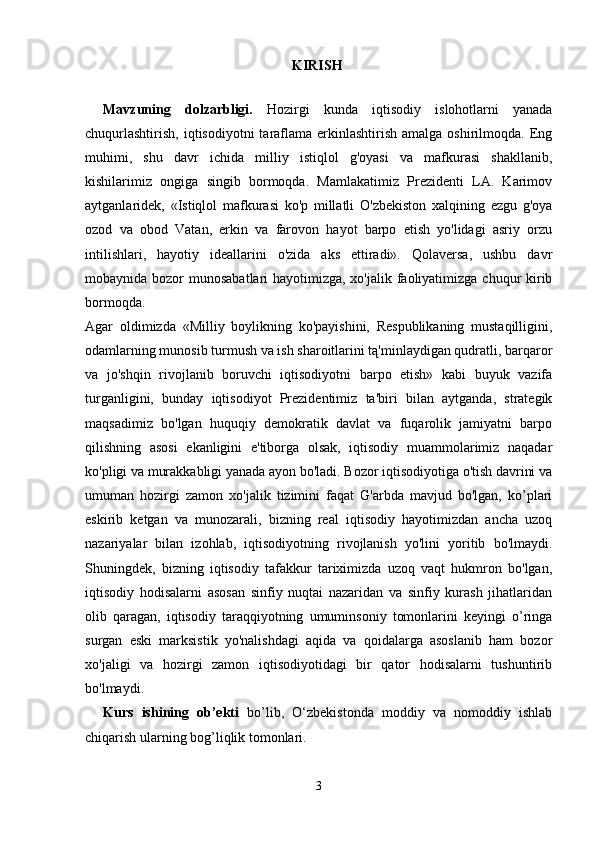 KIRISH  
Mavzuning   dolzarbligi.   Hozirgi   kunda   iqtisodiy   islohotlarni   yanada
chuqurlashtirish,  iqtisodiyotni   taraflama  erkinlashtirish  amalga oshirilmoqda.  Eng
muhimi,   shu   davr   ichida   milliy   istiqlol   g'oyasi   va   mafkurasi   shakllanib,
kishilarimiz   ongiga   singib   bormoqda.   Mamlakatimiz   Prezidenti   LA.   Karimov
aytganlaridek,   «Istiqlol   mafkurasi   ko'p   millatli   O'zbekiston   xalqining   ezgu   g'oya
ozod   va   obod   Vatan,   erkin   va   farovon   hayot   barpo   etish   yo'lidagi   asriy   orzu
intilishlari,   hayotiy   ideallarini   o'zida   aks   ettiradi».   Qolaversa,   ushbu   davr
mobaynida bozor  munosabatlari hayotimizga, xo'jalik faoliyatimizga chuqur kirib
bormoqda.  
Agar   oldimizda   «Milliy   boylikning   ko'payishini,   Respublikaning   mustaqilligini,
odamlarning munosib turmush va ish sharoitlarini tą'minlaydigan qudratli, barqaror
va   jo'shqin   rivojlanib   boruvchi   iqtisodiyotni   barpo   etish»   kabi   buyuk   vazifa
turganligini,   bunday   iqtisodiyot   Prezidentimiz   ta'biri   bilan   aytganda,   strategik
maqsadimiz   bo'lgan   huquqiy   demokratik   davlat   va   fuqarolik   jamiyatni   barpo
qilishning   asosi   ekanligini   e'tiborga   olsak,   iqtisodiy   muammolarimiz   naqadar
ko'pligi va murakkabligi yanada ayon bo'ladi. Bozor iqtisodiyotiga o'tish davrini va
umuman   hozirgi   zamon   xo'jalik   tizimini   faqat   G'arbda   mavjud   bo'lgan,   ko’plari
eskirib   ketgan   va   munozarali,   bizning   real   iqtisodiy   hayotimizdan   ancha   uzoq
nazariyalar   bilan   izohlab,   iqtisodiyotning   rivojlanish   yo'lini   yoritib   bo'lmaydi.
Shuningdek,   bizning   iqtisodiy   tafakkur   tariximizda   uzoq   vaqt   hukmron   bo'lgan,
iqtisodiy   hodisalarni   asosan   sinfiy   nuqtai   nazaridan   va   sinfiy   kurash   jihatlaridan
olib   qaragan,   iqtisodiy   taraqqiyotning   umuminsoniy   tomonlarini   keyingi   o’ringa
surgan   eski   marksistik   yo'nalishdagi   aqida   va   qoidalarga   asoslanib   ham   bozor
xo'jaligi   va   hozirgi   zamon   iqtisodiyotidagi   bir   qator   hodisalarni   tushuntirib
bo'lmaydi.
Kurs   ishining   ob’ekti   bo’lib,   O‘zbekistonda   moddiy   va   nomoddiy   ishlab
chiqarish ularning bog’liqlik tomonlari. 
3 