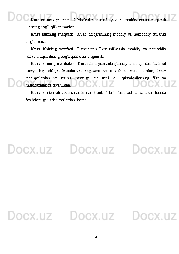 Kurs   ishining   predmeti.   O‘zbekistonda   moddiy   va   nomoddiy   ishlab   chiqarish
ularning bog’liqlik tomonlari. 
Kurs   ishining   maqsadi.   Ishlab   chiqarishning   moddiy   va   nomoddiy   turlarini
targ’ib etish. 
Kurs   ishining   vazifasi.   O’zbekiston   Respublikasida   moddiy   va   nomoddiy
ishlab chiqarishning bog’liqliklarini o’rganish. 
Kurs ishining manbalari.  Kurs ishini yozishda ijtimoiy tarmoqlardan, turli xil
ilmiy   chop   etilgan   kitoblardan,   inglizcha   va   o’zbekcha   maqolalardan,   Ilmiy
tadqiqotlardan   va   ushbu   mavzuga   oid   turli   xil   iqtisodchilarning   fikr   va
mulohazalariga tayanilgan. 
Kurs ishi tarkibi:   Kurs ishi kirish, 2 bob, 4 ta bo’lim, xulosa va taklif hamda
foydalanilgan adabiyotlardan iborat. 
4 