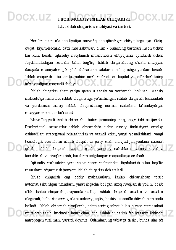 I BOB. MODDIY ISHLAB CHIQARISH
1.1. Ishlab chiqarish: mohiyati va turlari.
Har   bir   inson   o'z   qobiliyatiga   muvofiq   qoniqtiradigan   ehtiyojlarga   ega.   Oziq-
ovqat,   kiyim-kechak,   ba'zi   moslashuvlar,   bilim   -   bularning   barchasi   inson   uchun
har   kuni   kerak.   Iqtisodiy   rivojlanish   muammolari   ehtiyojlarni   qondirish   uchun
foydalaniladigan   resurslar   bilan   bog'liq.   Ishlab   chiqarishning   o'sishi   muayyan
darajada   insoniyatning   ko'plab   dolzarb   masalalarini   hal   qilishga   yordam   beradi.
Ishlab   chiqarish   -   bu   to'rtta   muhim   omil:   mehnat,   er,   kapital   va   tadbirkorlikning
ta'sir etadigan maqsadli faoliyati. 
Ishlab   chiqarish   ahamiyatiga   qarab   u   asosiy   va   yordamchi   bo'linadi.   Asosiy
mahsulotga mahsulot ishlab chiqarishga yo'naltirilgan ishlab chiqarish tushuniladi
va   yordamchi   asosiy   ishlab   chiqarishning   normal   ishlashini   ta'minlaydigan
muayyan xizmatlar ko'rsatadi. 
Muvaffaqiyatli   ishlab   chiqarish   -   butun   jamoaning   aniq,   to'g'ri   ishi   natijasidir.
Professional   menejerlar   ishlab   chiqarishda   uchta   asosiy   funktsiyani   amalga
oshiradilar:   strategiyani   rejalashtirish   va   tashkil   etish,   yangi   yo'nalishlarni,   yangi
texnologik   vositalarni   ishlab   chiqish   va   joriy   etish,   mavjud   jarayonlarni   nazorat
qilish.   Ishlab   chiqarish,   vaqtni   tejash,   yangi   yo'nalishlarni   doimiy   ravishda
tanishtirish va rivojlantirish, har doim belgilangan maqsadlarga erishadi. 
Iqtisodiy   mahsulotni   yaratish   va   inson   mehnatidan   foydalanish   bilan   bog'liq
resurslarni o'zgartirish jarayoni ishlab chiqarish deb ataladi. 
Ishlab   chiqarish   eng   oddiy   mahsulotlarni   ishlab   chiqarishdan   tortib
avtomatlashtirilgan  tizimlarni  yaratishgacha  bo'lgan  uzoq   rivojlanish  yo'lini  bosib
o'tdi.   Ishlab   chiqarish   jarayonida   nafaqat   ishlab   chiqarish   usullari   va   usullari
o'zgaradi, balki shaxsning o'zini axloqiy, aqliy, kasbiy takomillashtirish ham sodir
bo'ladi.   Ishlab   chiqarish   rivojlanib,   odamlarning   tabiat   bilan   o`zaro   munosabati
murakkablashib,   kuchayib   borar   ekan,   endi   ishlab   chiqarish   faoliyatimiz   ikkinchi
antropogen  tuzilmani  yaratdi  deymiz. Odamlarning tabiatga ta'siri,  bunda ular  o'z
5 