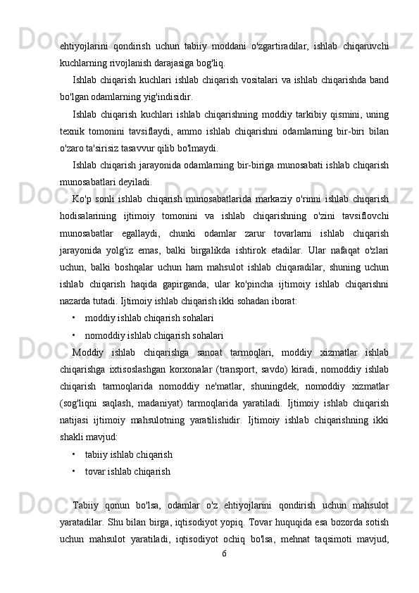 ehtiyojlarini   qondirish   uchun   tabiiy   moddani   o'zgartiradilar,   ishlab   chiqaruvchi
kuchlarning rivojlanish darajasiga bog'liq. 
Ishlab chiqarish kuchlari ishlab chiqarish vositalari va ishlab chiqarishda band
bo'lgan odamlarning yig'indisidir. 
Ishlab   chiqarish   kuchlari   ishlab   chiqarishning   moddiy   tarkibiy   qismini,   uning
texnik   tomonini   tavsiflaydi,   ammo   ishlab   chiqarishni   odamlarning   bir-biri   bilan
o'zaro ta'sirisiz tasavvur qilib bo'lmaydi. 
Ishlab chiqarish jarayonida odamlarning bir-biriga munosabati  ishlab chiqarish
munosabatlari deyiladi.  
Ko'p   sonli   ishlab   chiqarish   munosabatlarida   markaziy   o'rinni   ishlab   chiqarish
hodisalarining   ijtimoiy   tomonini   va   ishlab   chiqarishning   o'zini   tavsiflovchi
munosabatlar   egallaydi,   chunki   odamlar   zarur   tovarlarni   ishlab   chiqarish
jarayonida   yolg'iz   emas,   balki   birgalikda   ishtirok   etadilar.   Ular   nafaqat   o'zlari
uchun,   balki   boshqalar   uchun   ham   mahsulot   ishlab   chiqaradilar,   shuning   uchun
ishlab   chiqarish   haqida   gapirganda,   ular   ko'pincha   ijtimoiy   ishlab   chiqarishni
nazarda tutadi. Ijtimoiy ishlab chiqarish ikki sohadan iborat: 
• moddiy ishlab chiqarish sohalari 
• nomoddiy ishlab chiqarish sohalari 
Moddiy   ishlab   chiqarishga   sanoat   tarmoqlari,   moddiy   xizmatlar   ishlab
chiqarishga   ixtisoslashgan   korxonalar   (transport,   savdo)   kiradi,   nomoddiy   ishlab
chiqarish   tarmoqlarida   nomoddiy   ne'matlar,   shuningdek,   nomoddiy   xizmatlar
(sog'liqni   saqlash,   madaniyat)   tarmoqlarida   yaratiladi.   Ijtimoiy   ishlab   chiqarish
natijasi   ijtimoiy   mahsulotning   yaratilishidir.   Ijtimoiy   ishlab   chiqarishning   ikki
shakli mavjud: 
• tabiiy ishlab chiqarish 
• tovar ishlab chiqarish 
Tabiiy   qonun   bo'lsa,   odamlar   o'z   ehtiyojlarini   qondirish   uchun   mahsulot
yaratadilar. Shu bilan birga, iqtisodiyot yopiq. Tovar huquqida esa bozorda sotish
uchun   mahsulot   yaratiladi,   iqtisodiyot   ochiq   bo'lsa,   mehnat   taqsimoti   mavjud,
6 