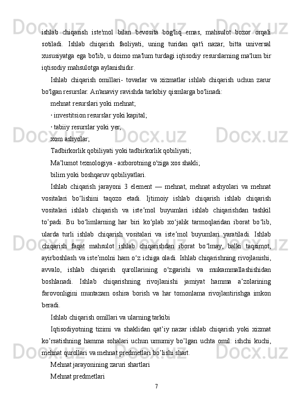 ishlab   chiqarish   iste'mol   bilan   bevosita   bog'liq   emas,   mahsulot   bozor   orqali
sotiladi.   Ishlab   chiqarish   faoliyati,   uning   turidan   qat'i   nazar,   bitta   universal
xususiyatga ega bo'lib, u doimo ma'lum turdagi iqtisodiy resurslarning ma'lum bir
iqtisodiy mahsulotga aylanishidir. 
Ishlab   chiqarish   omillari-   tovarlar   va   xizmatlar   ishlab   chiqarish   uchun   zarur
bo'lgan resurslar. An'anaviy ravishda tarkibiy qismlarga bo'linadi: 
mehnat resurslari yoki mehnat; 
· investitsion resurslar yoki kapital; 
· tabiiy resurslar yoki yer; 
xom ashyolar; 
Tadbirkorlik qobiliyati yoki tadbirkorlik qobiliyati; 
Ma’lumot texnologiya - axborotning o'ziga xos shakli; 
bilim yoki boshqaruv qobiliyatlari. 
Ishlab   chiqarish   jarayoni   3   element   —   mehnat,   mehnat   ashyolari   va   mehnat
vositalari   bo lishini   taqozo   etadi.   Ijtimoiy   ishlab   chiqarish   ishlab   chiqarishʻ
vositalari   ishlab   chiqarish   va   iste mol   buyumlari   ishlab   chiqarishdan   tashkil	
ʼ
to’padi.   Bu   bo limlarning   har   biri   ko plab   xo jalik   tarmoqlaridan   iborat   bo lib,	
ʻ ʻ ʻ ʻ
ularda   turli   ishlab   chiqarish   vositalari   va   iste mol   buyumlari   yaratiladi.   Ishlab	
ʼ
chiqarish   faqat   mahsulot   ishlab   chiqarishdan   iborat   bo lmay,   balki   taqsimot,	
ʻ
ayirboshlash va iste molni ham o z ichiga oladi. Ishlab chiqarishning rivojlanishi,	
ʼ ʻ
avvalo,   ishlab   chiqarish   qurollarining   o zgarishi   va   mukammallashishidan	
ʻ
boshlanadi.   Ishlab   chiqarishning   rivojlanishi   jamiyat   hamma   a zolarining	
ʼ
farovonligini   muntazam   oshira   borish   va   har   tomonlama   rivojlantirishga   imkon
beradi. 
Ishlab chiqarish omillari va ularning tarkibi 
Iqtisodiyotning   tizimi   va   shaklidan   qat’iy   nazar   ishlab   chiqarish   yoki   xizmat
ko’rsatishning   hamma   sohalari   uchun   umumiy   bo’lgan   uchta   omil:   ishchi   kuchi,
mehnat qurollari va mehnat predmetlari bo’lishi shart. 
Mehnat jarayonining zaruri shartlari 
Mehnat predmetlari 
7 