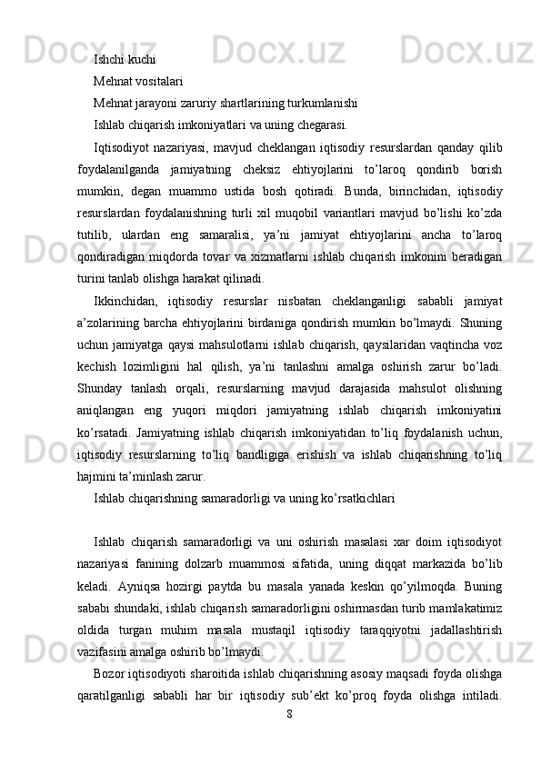 Ishchi kuchi 
Mehnat vositalari 
Mehnat jarayoni zaruriy shartlarining turkumlanishi 
Ishlab chiqarish imkoniyatlari va uning chegarasi. 
Iqtisodiyot   nazariyasi,   mavjud   cheklangan   iqtisodiy   resurslardan   qanday   qilib
foydalanilganda   jamiyatning   cheksiz   ehtiyojlarini   to’laroq   qondirib   borish
mumkin,   degan   muammo   ustida   bosh   qotiradi.   Bunda,   birinchidan,   iqtisodiy
resurslardan   foydalanishning   turli   xil   muqobil   variantlari   mavjud   bo’lishi   ko’zda
tutilib,   ulardan   eng   samaralisi,   ya’ni   jamiyat   ehtiyojlarini   ancha   to’laroq
qondiradigan   miqdorda   tovar   va   xizmatlarni   ishlab   chiqarish   imkonini   beradigan
turini tanlab olishga harakat qilinadi. 
Ikkinchidan,   iqtisodiy   resurslar   nisbatan   cheklanganligi   sababli   jamiyat
a’zolarining barcha ehtiyojlarini birdaniga qondirish mumkin bo’lmaydi. Shuning
uchun  jamiyatga   qaysi   mahsulotlarni   ishlab   chiqarish,   qaysilaridan   vaqtincha   voz
kechish   lozimligini   hal   qilish,   ya’ni   tanlashni   amalga   oshirish   zarur   bo’ladi.
Shunday   tanlash   orqali,   resurslarning   mavjud   darajasida   mahsulot   olishning
aniqlangan   eng   yuqori   miqdori   jamiyatning   ishlab   chiqarish   imkoniyatini
ko’rsatadi.   Jamiyatning   ishlab   chiqarish   imkoniyatidan   to’liq   foydalanish   uchun,
iqtisodiy   resurslarning   to’liq   bandligiga   erishish   va   ishlab   chiqarishning   to’liq
hajmini ta’minlash zarur. 
Ishlab chiqarishning samaradorligi va uning ko’rsatkichlari
Ishlab   chiqarish   samaradorligi   va   uni   oshirish   masalasi   xar   doim   iqtisodiyot
nazariyasi   fanining   dolzarb   muammosi   sifatida,   uning   diqqat   markazida   bo’lib
keladi.   Ayniqsa   hozirgi   paytda   bu   masala   yanada   keskin   qo’yilmoqda.   Buning
sababi shundaki, ishlab chiqarish samaradorligini oshirmasdan turib mamlakatimiz
oldida   turgan   muhim   masala   mustaqil   iqtisodiy   taraqqiyotni   jadallashtirish
vazifasini amalga oshirib bo’lmaydi. 
Bozor iqtisodiyoti sharoitida ishlab chiqarishning asosiy maqsadi foyda olishga
qaratilganligi   sababli   har   bir   iqtisodiy   sub’ekt   ko’proq   foyda   olishga   intiladi.
8 