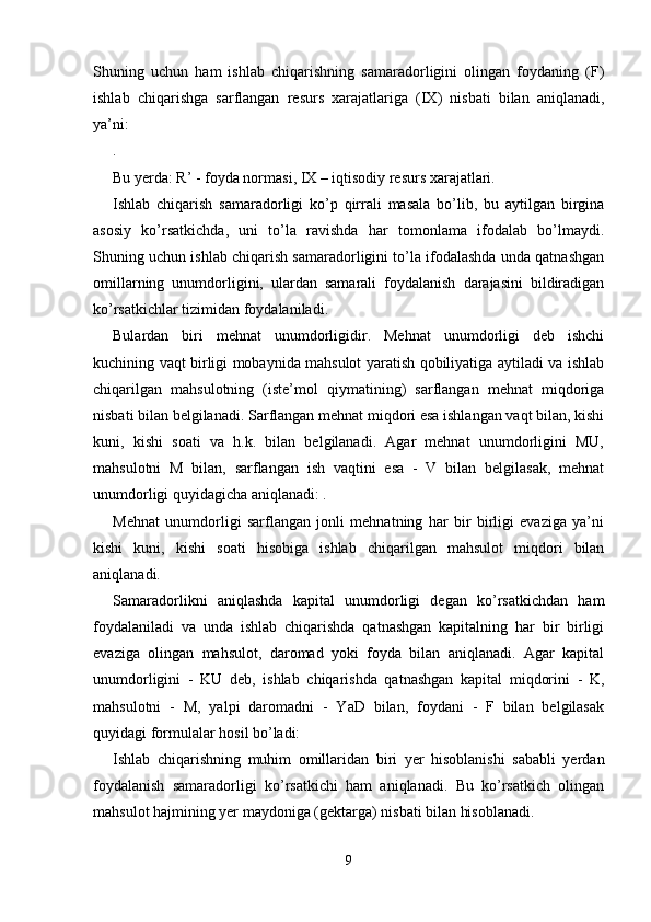 Shuning   uchun   ham   ishlab   chiqarishning   samaradorligini   olingan   foydaning   (F)
ishlab   chiqarishga   sarflangan   resurs   xarajatlariga   (IХ)   nisbati   bilan   aniqlanadi,
ya’ni: 
. 
Bu yerda: R’ - foyda normasi, IХ – iqtisodiy resurs xarajatlari. 
Ishlab   chiqarish   samaradorligi   ko’p   qirrali   masala   bo’lib,   bu   aytilgan   birgina
asosiy   ko’rsatkichda,   uni   to’la   ravishda   har   tomonlama   ifodalab   bo’lmaydi.
Shuning uchun ishlab chiqarish samaradorligini to’la ifodalashda unda qatnashgan
omillarning   unumdorligini,   ulardan   samarali   foydalanish   darajasini   bildiradigan
ko’rsatkichlar tizimidan foydalaniladi. 
Bulardan   biri   mehnat   unumdorligidir.   Mehnat   unumdorligi   deb   ishchi
kuchining vaqt birligi mobaynida mahsulot yaratish qobiliyatiga aytiladi va ishlab
chiqarilgan   mahsulotning   (iste’mol   qiymatining)   sarflangan   mehnat   miqdoriga
nisbati bilan belgilanadi. Sarflangan mehnat miqdori esa ishlangan vaqt bilan, kishi
kuni,   kishi   soati   va   h.k.   bilan   belgilanadi.   Agar   mehnat   unumdorligini   MU,
mahsulotni   M   bilan,   sarflangan   ish   vaqtini   esa   -   V   bilan   belgilasak,   mehnat
unumdorligi quyidagicha aniqlanadi: . 
Mehnat   unumdorligi   sarflangan   jonli   mehnatning   har   bir   birligi   evaziga   ya’ni
kishi   kuni,   kishi   soati   hisobiga   ishlab   chiqarilgan   mahsulot   miqdori   bilan
aniqlanadi. 
Samaradorlikni   aniqlashda   kapital   unumdorligi   degan   ko’rsatkichdan   ham
foydalaniladi   va   unda   ishlab   chiqarishda   qatnashgan   kapitalning   har   bir   birligi
evaziga   olingan   mahsulot,   daromad   yoki   foyda   bilan   aniqlanadi.   Agar   kapital
unumdorligini   -   KU   deb,   ishlab   chiqarishda   qatnashgan   kapital   miqdorini   -   K,
mahsulotni   -   M,   yalpi   daromadni   -   YaD   bilan,   foydani   -   F   bilan   belgilasak
quyidagi formulalar hosil bo’ladi: 
Ishlab   chiqarishning   muhim   omillaridan   biri   yer   hisoblanishi   sababli   yerdan
foydalanish   samaradorligi   ko’rsatkichi   ham   aniqlanadi.   Bu   ko’rsatkich   olingan
mahsulot hajmining yer maydoniga (gektarga) nisbati bilan hisoblanadi. 
9 