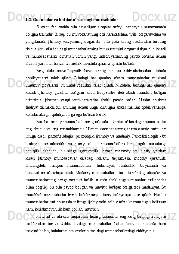1.2.  Ota-onalar va bolalar o'rtasidagi munosabatlar
  Sinxron   faoliyatida   oila  o'rnatilgan   aloqalar   tufayli   qandaydir   muvozanatda
bo'lgan tizimdir.   Biroq, bu muvozanatning o'zi harakatchan, tirik, o'zgaruvchan va
yangilanadi.   Ijtimoiy   vaziyatning   o'zgarishi,   oila   yoki   uning   a'zolaridan   birining
rivojlanishi oila ichidagi munosabatlarning butun tizimini o'zgartirishga olib keladi
va   munosabatlarni   o'rnatish   uchun   yangi   imkoniyatlarning   paydo   bo'lishi   uchun
sharoit yaratadi, ba'zan diametrik ravishda qarama-qarshi bo'ladi.
  Birgalikda   muvaffaqiyatli   hayot   uning   har   bir   ishtirokchisidan   alohida
qobiliyatlarni   talab   qiladi.   Oiladagi   har   qanday   o'zaro   munosabatlar   minimal
umumiy   g'oyalarni,   minimal   rozilikni   talab   qiladi.   Nikohda,   boshqa   har   qanday
kichik   ijtimoiy   guruhda   bo'lgani   kabi,   kooperativ   deb   atash   mumkin   bo'lgan
printsipial   jihatdan   yangi   xatti-harakatlar   shakli   paydo   bo'ladi.   Ushbu   qo'shma
faoliyat   xilma-xildir,   shuning   uchun   unga   kiritilgan   shaxs   ma'lum   qobiliyatlarga,
ko'nikmalarga, qobiliyatlarga ega bo'lishi kerak .
  Barcha insoniy munosabatlarning oilasida odamlar o'rtasidagi  munosabatlar
eng   chuqur   va   eng   mustahkamdir.   Ular   munosabatlarning   to'rtta   asosiy   turini   o'z
ichiga oladi: psixofiziologik, psixologik, ijtimoiy va madaniy.   Psixofiziologik - bu
biologik   qarindoshlik   va   jinsiy   aloqa   munosabatlari.   Psixologik   narsalarga
ochiqlik,   ishonch,   bir-biriga   g'amxo'rlik,   o'zaro   ma'naviy   va   hissiy   yordam
kiradi.   Ijtimoiy   munosabatlar   oiladagi   rollarni   taqsimlash,   moddiy   qaramlik,
shuningdek,   maqom   munosabatlari:   hokimiyat,   rahbarlik,   bo'ysunish   va
hokazolarni o'z ichiga oladi. Madaniy munosabatlar - bu oila ichidagi aloqalar va
munosabatlarning   o'ziga   xos   turi   bo'lib,   u   erda   shakllangan   an'analar,   urf-odatlar
bilan   bog'liq.   bu   oila   paydo   bo'lgan   va   mavjud   bo'lgan   o'ziga   xos   madaniyat.   Bu
murakkab munosabatlar tizimi bolalarning oilaviy tarbiyasiga ta'sir qiladi.   Har bir
munosabatlar turi doirasida ta'limga ijobiy yoki salbiy ta'sir ko'rsatadigan kelishuv
ham, kelishmovchilik ham bo'lishi mumkin.
  Farzand  va ota-ona mojarolari  hozirgi  zamonda  eng keng tarqalgan mojaro
toifalaridan   biridir.   Ushbu   turdagi   munosabatlar   hatto   farovon   oilalarda   ham
mavjud bo'lib, bolalar va ota-onalar o'rtasidagi munosabatlardagi ziddiyatdir. 