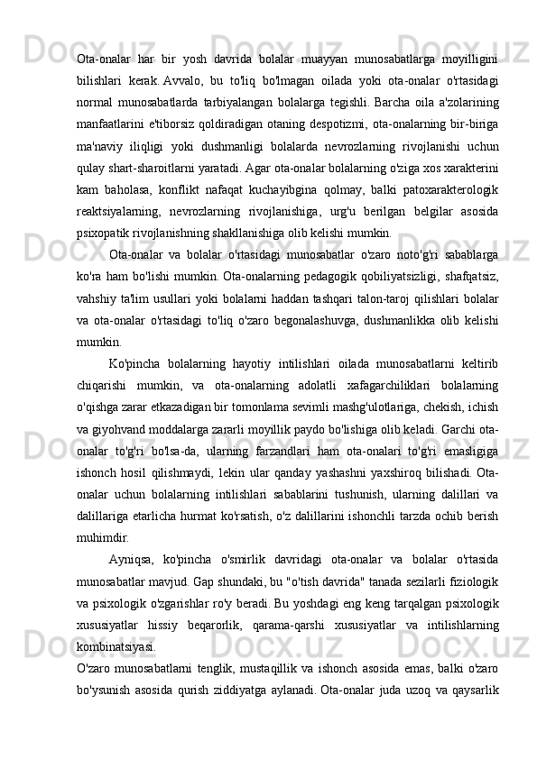 Ota-onalar   har   bir   yosh   davrida   bolalar   muayyan   munosabatlarga   moyilligini
bilishlari   kerak.   Avvalo,   bu   to'liq   bo'lmagan   oilada   yoki   ota-onalar   o'rtasidagi
normal   munosabatlarda   tarbiyalangan   bolalarga   tegishli.   Barcha   oila   a'zolarining
manfaatlarini  e'tiborsiz   qoldiradigan  otaning  despotizmi,   ota-onalarning  bir-biriga
ma'naviy   iliqligi   yoki   dushmanligi   bolalarda   nevrozlarning   rivojlanishi   uchun
qulay shart-sharoitlarni yaratadi.   Agar ota-onalar bolalarning o'ziga xos xarakterini
kam   baholasa,   konflikt   nafaqat   kuchayibgina   qolmay,   balki   patoxarakterologik
reaktsiyalarning,   nevrozlarning   rivojlanishiga,   urg'u   berilgan   belgilar   asosida
psixopatik rivojlanishning shakllanishiga olib kelishi mumkin.
  Ota-onalar   va   bolalar   o'rtasidagi   munosabatlar   o'zaro   noto'g'ri   sabablarga
ko'ra   ham   bo'lishi   mumkin.   Ota-onalarning   pedagogik   qobiliyatsizligi,   shafqatsiz,
vahshiy  ta'lim  usullari   yoki  bolalarni   haddan tashqari  talon-taroj   qilishlari  bolalar
va   ota-onalar   o'rtasidagi   to'liq   o'zaro   begonalashuvga,   dushmanlikka   olib   kelishi
mumkin.
  Ko'pincha   bolalarning   hayotiy   intilishlari   oilada   munosabatlarni   keltirib
chiqarishi   mumkin,   va   ota-onalarning   adolatli   xafagarchiliklari   bolalarning
o'qishga zarar etkazadigan bir tomonlama sevimli mashg'ulotlariga, chekish, ichish
va giyohvand moddalarga zararli moyillik paydo bo'lishiga olib keladi.   Garchi ota-
onalar   to'g'ri   bo'lsa-da,   ularning   farzandlari   ham   ota-onalari   to'g'ri   emasligiga
ishonch   hosil   qilishmaydi,   lekin   ular   qanday   yashashni   yaxshiroq   bilishadi.   Ota-
onalar   uchun   bolalarning   intilishlari   sabablarini   tushunish,   ularning   dalillari   va
dalillariga   etarlicha  hurmat   ko'rsatish,   o'z   dalillarini   ishonchli   tarzda   ochib   berish
muhimdir.  
  Ayniqsa,   ko'pincha   o'smirlik   davridagi   ota-onalar   va   bolalar   o'rtasida
munosabatlar mavjud.   Gap shundaki, bu "o'tish davrida" tanada sezilarli fiziologik
va psixologik o'zgarishlar ro'y beradi.   Bu yoshdagi eng keng tarqalgan psixologik
xususiyatlar   hissiy   beqarorlik,   qarama-qarshi   xususiyatlar   va   intilishlarning
kombinatsiyasi.
O'zaro   munosabatlarni   tenglik,   mustaqillik   va   ishonch   asosida   emas,   balki   o'zaro
bo'ysunish   asosida   qurish   ziddiyatga   aylanadi.   Ota-onalar   juda   uzoq   va   qaysarlik 